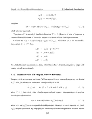 Wong & Lok: Theory of Digital Communications                                2. Modulation & Demodulation


                                          sI (t) = cos(2π(∆f )t)

                                         sQ (t) = sin(2π(∆f )t).

Therefore,
                     s(t) = cos(2π(∆f )t) cos(2πfc t) − sin(2π(∆f )t) sin(2πfc t)                 (2.131)

which is the obvious result.
   Very often, s(t) is not strictly bandlimited to some W < fc . However, if most of its energy is
contained in a neighborhood of the carrier frequency, we would still use these representations.
   Consider that s(t) = pT (t) cos(2πfc t) − pT (t) sin(2πfc t). Notice that s(t) is not bandlimited.
Suppose that fc >> 1/T . Then

                                      s+ (t) = [pT (t) + jpT (t)]ej2πfc t

                                       s(t) = pT (t) + jpT (t)
                                       ˜

                                      sI (t) = pT (t)

                                      sQ (t) = pT (t).

We note that these are approximations. Some of the relationships between these signals no longer hold
exactly, but only approximately.


2.3.3 Representation of Bandpass Random Processes

Suppose n(t) is a wide-sense stationary (WSS) process with zero mean and power spectral density
Φn (f ). If Φn (f ) satis£es the narrowband assumption in (2.106), i.e.,

                        Φn (f ) = 0        for |f | ≤ fc − W and fc + W ≤ |f |,                   (2.132)

where W ≤ fc , then n(t) is called a bandpass (narrowband) process. It turns out that n(t) also has
the bandpass representation:

                               n(t) = nI (t) cos(2πfc t) − nQ (t) sin(2πfc t),                    (2.133)

where nI (t) and nQ (t) are zero-mean jointly WSS processes. Moreover, if n(t) is Gaussian, nI (t) and
nQ (t) are jointly Gaussian. By employing the stationarity of the random processes involved, we can

                                                     2.43
 