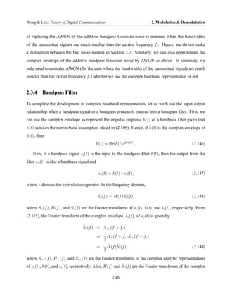 Wong & Lok: Theory of Digital Communications                               2. Modulation & Demodulation


of replacing the AWGN by the additive bandpass Gaussian noise is minimal when the bandwidths
of the transmitted signals are much smaller than the carrier frequency fc . Hence, we do not make
a distinction between the two noise models in Section 2.2. Similarly, we can also approximate the
complex envelope of the additive bandpass Gaussian noise by AWGN as above. In summary, we
only need to consider AWGN (for the case where the bandwidths of the transmitted signals are much
smaller than the carrier frequency fc ) whether we use the complex baseband representation or not.


2.3.4 Bandpass Filter

To complete the development in complex baseband representation, let us work out the input-output
relationship when a bandpass signal or a bandpass process is entered into a bandpass £lter. First, we
can use the complex envelope to represent the impulse response h(t) of a bandpass £lter given that
                                                                     ˜
h(t) satis£es the narrowband assumption stated in (2.106). Hence, if h(t) is the complex envelope of
h(t), then
                                          h(t) = Re[h(t)ej2πfc t ].
                                                    ˜                                               (2.146)

   Now, if a bandpass signal si (t) is the input to the bandpass £lter h(t), then the output from the
£lter s o (t) is also a bandpass signal and

                                              so (t) = h(t) ∗ si (t),                               (2.147)

where ∗ denotes the convolution operator. In the frequency domain,

                                              So (f ) = H(f )Si (f ),                               (2.148)

where So (f ), H(f ), and Si (f ) are the Fourier transforms of so (t), h(t), and si (t), respectively. From
(2.115), the Fourier transform of the complex envelope, so (t), of so (t) is given by
                                                        ˜

                                  ˜
                                  So (f ) = So+ (f + fc )
                                            1
                                          =   H+ (f + fc )Si+ (f + fc )
                                            2
                                            1˜     ˜
                                          =   H(f )Si (f ),                                         (2.149)
                                            2
where So+ (f ), H+ (f ), and Si+ (f ) are the Fourier transforms of the complex analytic representations
                                                 ˜         ˜
of so (t), h(t), and si (t), respectively. Also, H(f ) and Si (f ) are the Fourier transforms of the complex

                                                       2.46
 