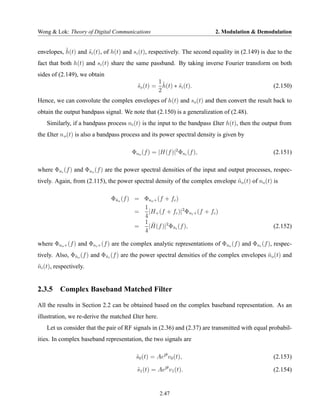Wong & Lok: Theory of Digital Communications                              2. Modulation & Demodulation


           ˜
envelopes, h(t) and si (t), of h(t) and si (t), respectively. The second equality in (2.149) is due to the
                    ˜
fact that both h(t) and si (t) share the same passband. By taking inverse Fourier transform on both
sides of (2.149), we obtain
                                                  1˜
                                          so (t) = h(t) ∗ si (t).
                                          ˜               ˜                                       (2.150)
                                                  2
Hence, we can convolute the complex envelopes of h(t) and so (t) and then convert the result back to
obtain the output bandpass signal. We note that (2.150) is a generalization of (2.48).
    Similarly, if a bandpass process ni (t) is the input to the bandpass £lter h(t), then the output from
the £lter n o (t) is also a bandpass process and its power spectral density is given by

                                       Φno (f ) = |H(f )|2 Φni (f ),                              (2.151)

where Φni (f ) and Φno (f ) are the power spectral densities of the input and output processes, respec-
tively. Again, from (2.115), the power spectral density of the complex envelope no (t) of no (t) is
                                                                                ˜

                              Φno (f ) = Φno + (f + fc )
                               ˜
                                         1
                                       =   |H+ (f + fc )|2 Φni + (f + fc )
                                         4
                                         1 ˜
                                       =   |H(f )|2 Φni (f ),
                                                     ˜                                            (2.152)
                                         4

where Φno + (f ) and Φni + (f ) are the complex analytic representations of Φno (f ) and Φni (f ), respec-
tively. Also, Φno (f ) and Φni (f ) are the power spectral densities of the complex envelopes no (t) and
               ˜            ˜                                                                 ˜
ni (t), respectively.
˜


2.3.5 Complex Baseband Matched Filter

All the results in Section 2.2 can be obtained based on the complex baseband representation. As an
illustration, we re-derive the matched £lter here.
    Let us consider that the pair of RF signals in (2.36) and (2.37) are transmitted with equal probabil-
ities. In complex baseband representation, the two signals are

                                         s0 (t) = Aejθ v0 (t),
                                         ˜                                                        (2.153)

                                         s1 (t) = Aejθ v1 (t).
                                         ˜                                                        (2.154)


                                                     2.47
 