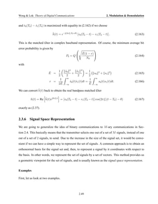 Wong & Lok: Theory of Digital Communications                                2. Modulation & Demodulation


and s0 (T0 ) − s1 (T0 ) is maximized with equality in (2.162) if we choose
    ˆ          ˆ

                            h(t) = e−j(2πfc T0 +θ) [v0 (T0 − t) − v1 (T0 − t)] .
                            ˜                                                                    (2.163)

This is the matched £lter in complex baseband representation. Of course, the minimum average bit
error probability is given by                                   
                                                       ¯
                                                       E(1 − r) 
                                        Pb = Q                                                  (2.164)
                                                         N0

with

                             1   s0 2
                                 ˜        s1 2
                                           ˜                1
                         ¯
                         E =          +            =           s0 2 + s1 2                       (2.165)
                             2    2         2               2
                                  ∞
                              1                             1 ∞
                         r =   ¯    s0 (t)˜1 (t)dt =
                                    ˜ s                      ¯    s0 (t)s1 (t)dt.                (2.166)
                             2E −∞                          E −∞

               ˜
We can convert h(t) back to obtain the real bandpass matched £lter

          h(t) = Re h(t)ej2πfc t = [v0 (T0 − t) − v1 (T0 − t)] cos(2πfc (t − T0 ) − θ)
                    ˜                                                                            (2.167)

exactly as (2.37).


2.3.6 Signal Space Representation

We are going to generalize the idea of binary communications to M -ary communications in Sec-
tion 2.4. This basically means that the transmitter selects one out of a set of M signals, instead of one
out of a set of 2 signals, to send. Due to the increase in the size of the signal set, it would be conve-
nient if we can have a simple way to represent the set of signals. A common approach is to obtain an
orthonormal basis for the signal set and, then, to represent a signal by it coordinates with respect to
the basis. In other words, we represent the set of signals by a set of vectors. This method provides us
a geometric viewpoint for the set of signals, and is usually known as the signal space representation.


Examples

First, let us look at two examples.




                                                     2.49
 
