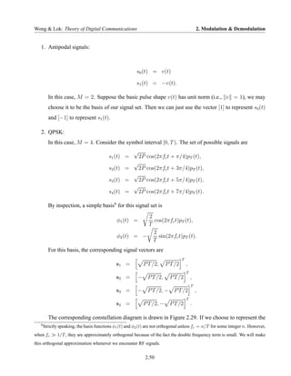 Wong & Lok: Theory of Digital Communications                                                   2. Modulation & Demodulation


   1. Antipodal signals:



                                                         s0 (t) = v(t)

                                                         s1 (t) = −v(t).

         In this case, M = 2. Suppose the basic pulse shape v(t) has unit norm (i.e., v = 1), we may
         choose it to be the basis of our signal set. Then we can just use the vector [1] to represent s0 (t)
         and [−1] to represent s1 (t).

   2. QPSK:
         In this case, M = 4. Consider the symbol interval [0, T ). The set of possible signals are
                                                        √
                                          s1 (t) =          2P cos(2πfc t + π/4)pT (t),
                                                        √
                                          s2 (t) =          2P cos(2πfc t + 3π/4)pT (t),
                                                        √
                                          s3 (t) =          2P cos(2πfc t + 5π/4)pT (t),
                                                        √
                                          s4 (t) =          2P cos(2πfc t + 7π/4)pT (t).

         By inspection, a simple basis9 for this signal set is
                                                         2
                                              φ1 (t) =     cos(2πfc t)pT (t),
                                                         T
                                                           2
                                              φ2 (t) = −     sin(2πfc t)pT (t).
                                                           T
         For this basis, the corresponding signal vectors are
                                                                                   T
                                              s1 =            P T /2,     P T /2       ,
                                                                                       T
                                              s2 =        − P T /2,        P T /2          ,
                                                                                           T
                                              s3 =        − P T /2, −        P T /2            ,
                                                                                       T
                                              s4 =            P T /2, −    P T /2          .

         The corresponding constellation diagram is drawn in Figure 2.29. If we choose to represent the
   9
       Strictly speaking, the basis functions φ1 (t) and φ2 (t) are not orthogonal unless fc = n/T for some integer n. However,
when fc       1/T , they are approximately orthogonal because of the fact the double frequency term is small. We will make
this orthogonal approximation whenever we encounter RF signals.

                                                              2.50
 