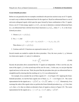 Wong & Lok: Theory of Digital Communications                                    2. Modulation & Demodulation


Gram-Schmidt procedure

Before we can generalize the two examples considered in the previous section to any set of M signals,
we need a way to obtain an orthonormal basis for the signal set. Recall an orthonormal basis is a set of
unit-norm orthogonal signals which span the space formed by linear combinations of the M signals.
Given a set of M £nite-energy signals {s i (t)}M , one way to determine a minimal orthonormal basis
                                               i=1

(i.e., an orthonormal basis with the fewest basis functions) {φj (t)}N , where N ≤ M , is the Gram-
                                                                     j=1

Schmidt procedure:

   1. Choose φ1 (t) = s1 (t)/ s1 .

   2. For j > 1, £nd
                           vj (t) = sj (t) − (sj , φ1 )φ1 (t) − . . . − (sj , φj−1 )φj−1 (t).

      Then choose φj (t) = vj (t)/ vj .

   3. Continue until all M functions are expressed in terms of φj (t)’s.

Several remarks are needed to explain the above procedure. First, the inner product (x, y) between
two £nite-norm signals x(t) and y(t) is de£ned as
                                                      ∞
                                        (x, y) =          x(t)y ∗ (t)dt.                             (2.168)
                                                     −∞

Second, the procedure above assumed that the M signals are independent. If this is not the case, the
norm of the signal vj (t) in the second step will be zero for some j. In this case, we can just skip that
signal and move to the next one. Third, the proof that the procedure does give an orthonormal basis is
straightforward by showing that the resulting set {φj (t)} is an orthonormal set.
   For example, let us consider the set of three signals (M = 3) in Figure 2.30. Applying the Gram-
Schmidt procedure, we £nd the basis signals (two of them, i.e., N = 2) in Figure 2.31. The vector
                                         √                 √
representation for the signals are s1 = [ 2, 0]T , s2 = [0, 2]T , and s3 = [−1, 1]T . Alternatively, if we
rearrange the order of the signals when we perform the Gram-Schmidt procedure (e.g., s3 (t) £rst, then
s2 (t), then s1 (t)), then we obtain an alternative basis of signals as shown in Figure 2.32. The vector
                                                                            √
representation for the signals are s1 = [−1, 1]T , s2 = [1, 1]T , and s3 = [ 2, 0]T .



                                                     2.52
 