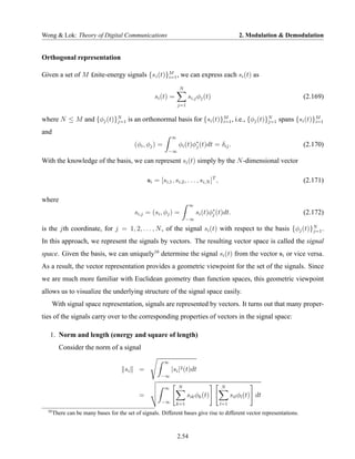 Wong & Lok: Theory of Digital Communications                                                      2. Modulation & Demodulation


Orthogonal representation

Given a set of M £nite-energy signals {s i (t)}M , we can express each si (t) as
                                               i=1

                                                                   N
                                                    si (t) =             si,j φj (t)                                    (2.169)
                                                                   j=1


where N ≤ M and {φj (t)}N is an orthonormal basis for {si (t)}M , i.e., {φj (t)}N spans {si (t)}M
                        j=1                                   i=1               j=1             i=1

and
                                                               ∞
                                            (φi , φj ) =           φi (t)φ∗ (t)dt = δij .
                                                                          j                                             (2.170)
                                                           −∞

With the knowledge of the basis, we can represent si (t) simply by the N -dimensional vector

                                                 si = [si,1 , si,2 , . . . , si,N ]T ,                                  (2.171)

where
                                                                          ∞
                                            si,j = (si , φj ) =               si (t)φ∗ (t)dt.
                                                                                     j                                  (2.172)
                                                                       −∞

is the jth coordinate, for j = 1, 2, . . . , N , of the signal si (t) with respect to the basis {φj (t)}N .
                                                                                                        j=1

In this approach, we represent the signals by vectors. The resulting vector space is called the signal
space. Given the basis, we can uniquely10 determine the signal si (t) from the vector si or vice versa.
As a result, the vector representation provides a geometric viewpoint for the set of the signals. Since
we are much more familiar with Euclidean geometry than function spaces, this geometric viewpoint
allows us to visualize the underlying structure of the signal space easily.
       With signal space representation, signals are represented by vectors. It turns out that many proper-
ties of the signals carry over to the corresponding properties of vectors in the signal space:

   1. Norm and length (energy and square of length)
         Consider the norm of a signal

                                                           ∞
                                       si    =                 |si |2 (t)dt
                                                        −∞

                                                           ∞       N                     N
                                             =                           sik φk (t)            sil φl (t) dt
                                                        −∞       k=1                     l=1
  10
       There can be many bases for the set of signals. Different bases give rise to different vector representations.



                                                                   2.54
 
