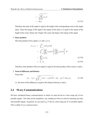 Wong & Lok: Theory of Digital Communications                                              2. Modulation & Demodulation


                                                   N
                                      =                |si,k |2
                                               k=1

                                      =       si .                                                             (2.173)

      Therefore, the norm of the signal is equal to the length of the corresponding vector in the signal
      space. Since the energy of the signal is the square of the norm, it is equal to the square of the
      length of the vector. Hence, the “longer” the vector, the larger is the energy of the signal.

   2. Inner products
      The inner product of two signal si (t) and sj (t) is
                                                   ∞
                             (si , sj ) =               si (t)s∗ (t)dt
                                                               j
                                                  −∞
                                                                                                  ∗
                                                   ∞       N                   N
                                          =                       sik φk (t)         sjl φl (t)       dt
                                                  −∞      k=1                  l=1
                                               N
                                          =            si,k s∗
                                                             j,k                                               (2.174)
                                               k=1
                                          = si · sj .                                                          (2.175)

      Therefore, inner product of the two signals is equal to the inner product of the vectors si and sj .

   3. Norm of difference and distance
      Notice that
                                              ∞
                         si − s j =                |si (t) − sj (t)|2 dt = si − sj = d(si , sj ),              (2.176)
                                              −∞

      i.e., the norm of the difference is equal to the distance between si and sj .



2.4     M-ary Communications
We have considered binary communications in which we send one bit at a time using one of two
possible signals. This idea can be extended to, say, sending two bits at a time by choosing one from
four possible signals. In general, we can send log2 M bits at a time using one of M possible signals.
This is called M -ary communications.



                                                            2.55
 