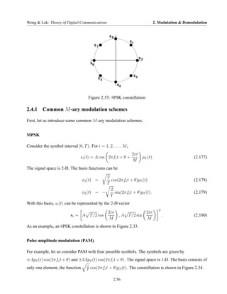 Wong & Lok: Theory of Digital Communications                                           2. Modulation & Demodulation


                                                    S8
                                                                  S1
                                              S7



                                                                            S2
                                         S
                                          6


                                                                       S3
                                               S5

                                                          S4



                                      Figure 2.33: 8PSK constellation

2.4.1 Common M -ary modulation schemes

First, let us introduce some common M -ary modulation schemes.


MPSK

Consider the symbol interval [0, T ). For i = 1, 2, . . . , M ,
                                                                   2iπ
                                 si (t) = A cos 2πfc t + θ +                 pT (t).                        (2.177)
                                                                   M
The signal space is 2-D. The basis functions can be
                                             2
                                  φ1 (t) =     cos(2πfc t + θ)pT (t)                                        (2.178)
                                             T
                                               2
                                  φ2 (t) = −     sin(2πfc t + θ)pT (t).                                     (2.179)
                                               T
With this basis, si (t) can be represented by the 2-D vector
                                                                                          T
                                                    2iπ                          2iπ
                           si = A        T /2 cos         ,A      T /2 sin                    .             (2.180)
                                                    M                            M
As an example, an 8PSK constellation is shown in Figure 2.33.


Pulse amplitude modulation (PAM)

For example, let us consider PAM with four possible symbols. The symbols are given by
±ApT (t) cos(2πfc t + θ) and ±3ApT (t) cos(2πfc t + θ). The signal space is 1-D. The basis consists of
                                     2
only one element, the function       T
                                         cos(2πfc t + θ)pT (t). The constellation is shown in Figure 2.34.

                                                      2.56
 