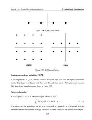 Wong & Lok: Theory of Digital Communications                                     2. Modulation & Demodulation




                                     Figure 2.34: 4PAM constellation




                      16QAM                                                       8QAM

                                     Figure 2.35: QAM constellations

Quadrature amplitude modulation (QAM)

In the simplest case of QAM, one data stream is modulated with PAM onto the in-phase carrier and
another data stream is modulated with PAM onto the quadrature carrier. The signal space becomes
2-D. Some QAM constellations are shown in Figure 2.35.


Orthogonal signal set

A set of signals {si (t)} is an orthogonal signal set over [0, T ) if
                                         T
                                             si (t)s∗ (t)dt = 0 for all i = j.
                                                    j                                                 (2.181)
                                     0

It is easy to see that an orthonormal set is an orthogonal set. Actually, an orthonormal set is an
orthogonal set that is normalized in energy. Therefore, to obtain a basis, we just normalize each signal,

                                                         2.57
 