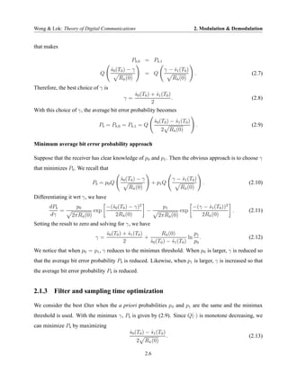 Wong & Lok: Theory of Digital Communications                                         2. Modulation & Demodulation


that makes

                                               Pb,0 = Pb,1
                                     s0 (T0 ) − γ
                                     ˆ                              γ − s1 (T0 )
                                                                        ˆ
                                Q                        = Q                         .                      (2.7)
                                         Rn (0)
                                          ˆ                              Rn (0)
                                                                          ˆ

Therefore, the best choice of γ is
                                               s0 (T0 ) + s1 (T0 )
                                               ˆ          ˆ
                                            γ=                     .                                        (2.8)
                                                        2
With this choice of γ, the average bit error probability becomes
                                                               s0 (T0 ) − s1 (T0 )
                                                               ˆ          ˆ
                               Pb = Pb,0 = Pb,1 = Q                                   .                     (2.9)
                                                                  2 Rn (0)
                                                                     ˆ


Minimum average bit error probability approach

Suppose that the receiver has clear knowledge of p0 and p1 . Then the obvious approach is to choose γ
that minimizes Pb . We recall that
                                          s0 (T0 ) − γ
                                          ˆ                              γ − s1 (T0 )
                                                                             ˆ
                             Pb = p0 Q                     + p1 Q                         .                (2.10)
                                              Rn (0)
                                               ˆ                            Rn (0)
                                                                             ˆ

Differentiating it wrt γ, we have
       dPb          p0              −(ˆ0 (T0 ) − γ)2
                                      s                            p1                −(γ − s1 (T0 ))2
                                                                                           ˆ
           =                 exp                     −                      exp                       .    (2.11)
       dγ         2πRn (0)
                     ˆ                  2Rn (0)
                                           ˆ                     2πRn (0)
                                                                    ˆ                   2Rn (0)
                                                                                           ˆ

Setting the result to zero and solving for γ, we have
                                    s0 (T0 ) + s1 (T0 )
                                    ˆ          ˆ               Rn (0)
                                                                   ˆ           p1
                              γ=                        +                    ln .                          (2.12)
                                             2            s0 (T0 ) − s1 (T0 ) p0
                                                          ˆ          ˆ
We notice that when p0 = p1 , γ reduces to the minimax threshold. When p0 is larger, γ is reduced so
that the average bit error probability Pb is reduced. Likewise, when p1 is larger, γ is increased so that
the average bit error probability Pb is reduced.


2.1.3 Filter and sampling time optimization

We consider the best £lter when the a priori probabilities p 0 and p1 are the same and the minimax
threshold is used. With the minimax γ, Pb is given by (2.9). Since Q(·) is monotone decreasing, we
can minimize Pb by maximizing
                                              s0 (T0 ) − s1 (T0 )
                                              ˆ          ˆ
                                                                     .                                     (2.13)
                                                    2 Rn (0)
                                                       ˆ


                                                         2.6
 