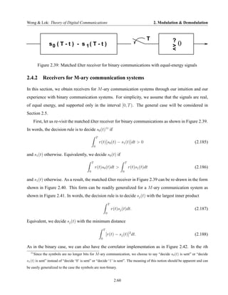 Wong & Lok: Theory of Digital Communications                                                               2. Modulation & Demodulation



                                                                                                       T            ?
                 s0 ( T - t ) - s 1 ( T - t )                                                                       >   0
                                                                                                                    <

         Figure 2.39: Matched £lter receiver for binary communications with equal-energy signals

2.4.2 Receivers for M-ary communication systems

In this section, we obtain receivers for M -ary communication systems through our intuition and our
experience with binary communication systems. For simplicity, we assume that the signals are real,
of equal energy, and supported only in the interval [0, T ). The general case will be considered in
Section 2.5.
       First, let us re-visit the matched £lter receiver for binary communications as shown in Figure 2.39.
In words, the decision rule is to decide s0 (t)11 if
                                                       T
                                                           r(t)[s0 (t) − s1 (t)]dt > 0                                          (2.185)
                                                   0

and s1 (t) otherwise. Equivalently, we decide s0 (t) if
                                               T                                        T
                                                   r(t)s0 (t)dt >                           r(t)s1 (t)dt                        (2.186)
                                           0                                        0

and s1 (t) otherwise. As a result, the matched £lter receiver in Figure 2.39 can be re-drawn in the form
shown in Figure 2.40. This form can be readily generalized for a M -ary communication system as
shown in Figure 2.41. In words, the decision rule is to decide sj (t) with the largest inner product
                                                                        T
                                                                            r(t)sj (t)dt.                                       (2.187)
                                                                    0

Equivalent, we decide sj (t) with the minimum distance
                                                                T
                                                                    [r(t) − sj (t)]2 dt.                                        (2.188)
                                                            0

As in the binary case, we can also have the correlator implementation as in Figure 2.42. In the ith
  11
       Since the symbols are no longer bits for M -ary communication, we choose to say “decide s0 (t) is sent” or “decide
s1 (t) is sent” instead of “decide ‘0’ is sent” or “decide ‘1’ is sent”. The meaning of this notion should be apparent and can
be easily generalized to the case the symbols are non-binary.


                                                                             2.60
 