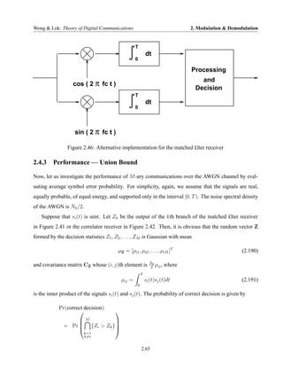 Wong & Lok: Theory of Digital Communications                                  2. Modulation & Demodulation


                                                   T
                                                           dt
                                                   0

                                                                              Processing
                                                                                  and
                   cos ( 2 π fc t )
                                                                                Decision
                                                   T
                                                           dt
                                                   0




                   sin ( 2 π fc t )

                Figure 2.46: Alternative implementation for the matched £lter receiver

2.4.3 Performance — Union Bound

Now, let us investigate the performance of M -ary communications over the AWGN channel by eval-
uating average symbol error probability. For simplicity, again, we assume that the signals are real,
equally probable, of equal energy, and supported only in the interval [0, T ). The noise spectral density
of the AWGN is N0 /2.
   Suppose that si (t) is sent. Let Zk be the output of the kth branch of the matched £lter receiver
in Figure 2.41 or the correlator receiver in Figure 2.42. Then, it is obvious that the random vector Z
formed by the decision statistics Z1 , Z2 , . . . , ZM is Gaussian with mean

                                        µZ = [ρi1 , ρi2 , . . . , ρiM ]T                            (2.190)

and covariance matrix CZ whose (i, j)th element is           N0
                                                                ρ ,
                                                             2 ij
                                                                      where
                                                       T
                                           ρij =           si (t)sj (t)dt                           (2.191)
                                                   0

is the inner product of the signals si (t) and sj (t). The probability of correct decision is given by

            Pr(correct decision)
                                      
                   M          
              = Pr  {Zi > Zk }
                              
                        k=1
                        k=i


                                                       2.65
 