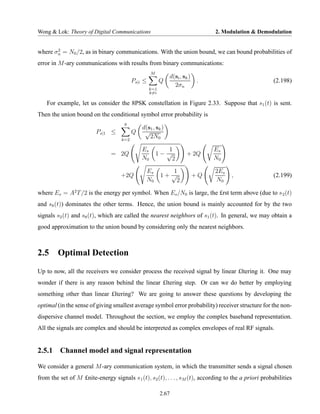 Wong & Lok: Theory of Digital Communications                                    2. Modulation & Demodulation


       2
where σn = N0 /2, as in binary communications. With the union bound, we can bound probabilities of
error in M -ary communications with results from binary communications:
                                                   M
                                                             d(si , sk )
                                          Ps|i ≤         Q                 .                           (2.198)
                                                               2σn
                                                   k=1
                                                   k=i

    For example, let us consider the 8PSK constellation in Figure 2.33. Suppose that s1 (t) is sent.
Then the union bound on the conditional symbol error probability is
                                     8
                                              d(s1 , sk )
                         Ps|1 ≤           Q    √
                                    k=2
                                                 2N0

                                              Es          1                     Es
                                = 2Q                   1− √           + 2Q
                                              N0            2                   N0

                                                Es          1                   2Es
                                    +2Q                  1+ √              +Q         ,                (2.199)
                                                N0            2                 N0

where Es = A2 T /2 is the energy per symbol. When Es /N0 is large, the £rst term above (due to s 2 (t)
and s8 (t)) dominates the other terms. Hence, the union bound is mainly accounted for by the two
signals s2 (t) and s8 (t), which are called the nearest neighbors of s1 (t). In general, we may obtain a
good approximation to the union bound by considering only the nearest neighbors.



2.5     Optimal Detection
Up to now, all the receivers we consider process the received signal by linear £ltering it. One may
wonder if there is any reason behind the linear £ltering step. Or can we do better by employing
something other than linear £ltering? We are going to answer these questions by developing the
optimal (in the sense of giving smallest average symbol error probability) receiver structure for the non-
dispersive channel model. Throughout the section, we employ the complex baseband representation.
All the signals are complex and should be interpreted as complex envelopes of real RF signals.


2.5.1 Channel model and signal representation

We consider a general M -ary communication system, in which the transmitter sends a signal chosen
from the set of M £nite-energy signals s 1 (t), s2 (t), . . . , sM (t), according to the a priori probabilities

                                                         2.67
 