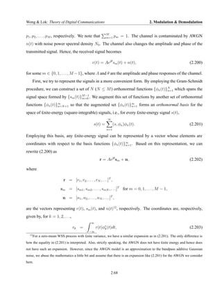 Wong & Lok: Theory of Digital Communications                                         2. Modulation & Demodulation


                                                           M
p1 , p2 , . . . , pM , respectively. We note that          m=1     pm = 1. The channel is contaminated by AWGN
n(t) with noise power spectral density N0 . The channel also changes the amplitude and phase of the
transmitted signal. Hence, the received signal becomes

                                                r(t) = Aejθ sm (t) + n(t),                                      (2.200)

for some m ∈ {0, 1, . . . , M − 1}, where A and θ are the amplitude and phase responses of the channel.
       First, we try to represent the signals in a more convenient form. By employing the Gram-Schmidt
procedure, we can construct a set of N (N ≤ M ) orthonormal functions {φn (t)}N which spans the
                                                                              n=1
                               M −1
signal space formed by {sm (t)}m=0 . We augment this set of functions by another set of orthonormal
functions {φn (t)}∞ +1 so that the augmented set {φn (t)}∞ forms an orthonormal basis for the
                  n=N                                    n=1

space of £nite-energy (square-integrable) signals, i.e., for every £nite-energy signal s(t),
                                                            ∞
                                                 s(t) =            (s, φn )φn (t).                              (2.201)
                                                           n=1

Employing this basis, any £nite-energy signal can be represented by a vector whose elements are
coordinates with respect to the basis functions {φn (t)}∞ . Based on this representation, we can
                                                        n=1

rewrite (2.200) as
                                                      r = Aejθ sm + n,                                          (2.202)

where

                           r = [r1 , r2 , . . . , rN , . . .]T ,

                         sm = [sm1 , sm2 , . . . , smN , . . .]T for m = 0, 1, . . . , M − 1,

                           n = [n1 , n2 , . . . , nN , . . .]T ,

are the vectors representing r(t), sm (t), and n(t)12 , respectively. The coordinates are, respectively,
given by, for k = 1, 2, . . .,
                                               ∞
                                 rk =              r(t)φ∗ (t)dt,
                                                        k                                                       (2.203)
                                              −∞
  12
       For a zero-mean WSS process with £nite variance, we have a similar expansion as in (2.201). The only difference is
how the equality in (2.201) is interpreted. Also, strictly speaking, the AWGN does not have £nite energy and hence does
not have such an expansion. However, since the AWGN model is an approximation to the bandpass additive Gaussian
noise, we abuse the mathematics a little bit and assume that there is an expansion like (2.201) for the AWGN we consider
here.

                                                              2.68
 