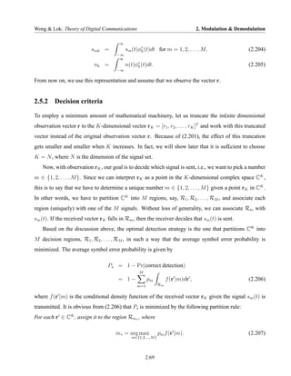 Wong & Lok: Theory of Digital Communications                                       2. Modulation & Demodulation

                                        ∞
                          smk =             sm (t)φ∗ (t)dt for m = 1, 2, . . . , M,
                                                   k                                                    (2.204)
                                      −∞
                                       ∞
                            nk =            n(t)φ∗ (t)dt.
                                                 k                                                      (2.205)
                                      −∞

From now on, we use this representation and assume that we observe the vector r.


2.5.2 Decision criteria

To employ a minimum amount of mathematical machinery, let us truncate the in£nite dimensional
observation vector r to the K-dimensional vector rK = [r1 , r2 , . . . , rK ]T and work with this truncated
vector instead of the original observation vector r. Because of (2.201), the effect of this truncation
gets smaller and smaller when K increases. In fact, we will show later that it is suf£cient to choose
K = N , where N is the dimension of the signal set.
   Now, with observation rK , our goal is to decide which signal is sent, i.e., we want to pick a number
m ∈ {1, 2, . . . , M }. Since we can interpret rK as a point in the K-dimensional complex space CK ,
this is to say that we have to determine a unique number m ∈ {1, 2, . . . , M } given a point rK in CK .
In other words, we have to partition CK into M regions, say, R1 , R2 , . . . , RM , and associate each
region (uniquely) with one of the M signals. Without loss of generality, we can associate Rm with
sm (t). If the received vector rK falls in Rm , then the receiver decides that sm (t) is sent.
   Based on the discussion above, the optimal detection strategy is the one that partitions CK into
M decision regions, R1 , R2 , . . . , RM , in such a way that the average symbol error probability is
minimized. The average symbol error probability is given by

                                  Ps = 1 − Pr(correct detection)
                                                  M
                                       = 1−            pm           f (r |m)dr ,                        (2.206)
                                                 m=1           Rm


where f (r |m) is the conditional density function of the received vector rK given the signal sm (t) is
transmitted. It is obvious from (2.206) that Ps is minimized by the following partition rule:
For each r ∈ CK , assign it to the region Rm∗ , where

                                      m∗ = arg max             pm f (r |m).                             (2.207)
                                              m∈{1,2,...,M }




                                                      2.69
 