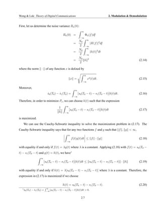 Wong & Lok: Theory of Digital Communications                                            2. Modulation & Demodulation


First, let us determine the noise variance Rn (0):
                                            ˆ

                                                                  ∞
                                              Rn (0) =
                                               ˆ                       Φn (f )df
                                                                        ˆ
                                                                 −∞
                                                            N0 ∞
                                                          =        |H(f )|2 df
                                                            2 −∞
                                                            N0 ∞
                                                          =        |h(t)|2 dt
                                                            2 −∞
                                                            N0
                                                          =    h 2                                            (2.14)
                                                            2

where the norm · of any function x is de£ned by

                                                                      ∞
                                                      x =                 x2 (t)dt.                           (2.15)
                                                                   −∞


Moreover,
                                                           ∞
                                s0 (T0 ) − s1 (T0 ) =
                                ˆ          ˆ                   [s0 (T0 − t) − s1 (T0 − t)]h(t)dt.             (2.16)
                                                          −∞

Therefore, in order to minimize Pe , we can choose h(t) such that the expression
                                                 ∞
                                          1
                                                     [s0 (T0 − t) − s1 (T0 − t)]h(t)dt                        (2.17)
                                          h     −∞

is maximized.
       We can use the Cauchy-Schwartz inequality to solve the maximization problem in (2.17). The
Cauchy-Schwartz inequality says that for any two functions f and g such that f , g < ∞,
                                                  ∞
                                                        f (t)g(t)dt ≤ ||f || · ||g||                          (2.18)
                                                 −∞

with equality if and only if f (t) = λg(t) where λ is a constant. Applying (2.18) with f (t) = s0 (T0 −
t) − s1 (T0 − t) and g(t) = h(t), we have1
                        ∞
                            [s0 (T0 − t) − s1 (T0 − t)]h(t)dt ≤ s0 (T0 − t) − s1 (T0 − t) · h                 (2.19)
                       −∞

with equality if and only if h(t) = λ[s0 (T0 − t) − s1 (T0 − t)] where λ is a constant. Therefore, the
expression in (2.17) is maximized if we choose

                                              h(t) = s0 (T0 − t) − s1 (T0 − t).                               (2.20)
                               ∞
   1
       s0 (T0 ) − s1 (T0 ) =
       ˆ          ˆ              [s (T
                               −∞ 0 0
                                         − t) − s1 (T0 − t)]h(t)dt > 0.

                                                                 2.7
 
