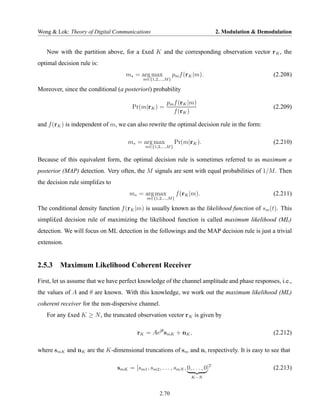 Wong & Lok: Theory of Digital Communications                                       2. Modulation & Demodulation


   Now with the partition above, for a £xed K and the corresponding observation vector r K , the
optimal decision rule is:
                                     m∗ = arg max             pm f (rK |m).                             (2.208)
                                             m∈{1,2,...,M }

Moreover, since the conditional (a posteriori) probability

                                                         pm f (rK |m)
                                        Pr(m|rK ) =                                                     (2.209)
                                                            f (rK )

and f (rK ) is independent of m, we can also rewrite the optimal decision rule in the form:

                                      m∗ = arg max              Pr(m|rK ).                              (2.210)
                                               m∈{1,2,...,M }


Because of this equivalent form, the optimal decision rule is sometimes referred to as maximum a
posterior (MAP) detection. Very often, the M signals are sent with equal probabilities of 1/M . Then
the decision rule simpli£es to
                                       m∗ = arg max             f (rK |m).                              (2.211)
                                               m∈{1,2,...,M }

The conditional density function f (rK |m) is usually known as the likelihood function of sm (t). This
simpli£ed decision rule of maximizing the likelihood function is called maximum likelihood (ML)
detection. We will focus on ML detection in the followings and the MAP decision rule is just a trivial
extension.


2.5.3 Maximum Likelihood Coherent Receiver

First, let us assume that we have perfect knowledge of the channel amplitude and phase responses, i.e.,
the values of A and θ are known. With this knowledge, we work out the maximum likelihood (ML)
coherent receiver for the non-dispersive channel.
   For any £xed K ≥ N , the truncated observation vector r K is given by

                                          rK = Aejθ smK + nK ,                                          (2.212)

where smK and nK are the K-dimensional truncations of sm and n, respectively. It is easy to see that

                                 smK = [sm1 , sm2 , . . . , smN , 0, . . . , 0]T                        (2.213)
                                                                      K−N


                                                      2.70
 