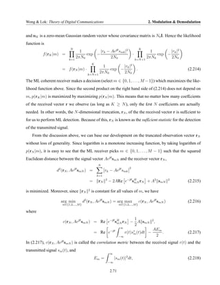 Wong & Lok: Theory of Digital Communications                                                   2. Modulation & Demodulation


and nK is a zero-mean Gaussian random vector whose covariance matrix is N0 I. Hence the likelihood
function is
                             N                                                            K
                            1        |rk − Aejθ smk |2                                        1        |rk |2
          f (rK |m) =          exp −                                             ·               exp −
                      k=1
                          2πN0             2N0                                       k=N +1
                                                                                            2πN0       2N0
                                                K
                                                     1        |rk |2
                        = f (rN |m) ·                   exp −                         .                             (2.214)
                                            k=N +1
                                                   2πN0       2N0

The ML coherent receiver makes a decision (select m ∈ {0, 1, . . . , M − 1}) which maximizes the like-
lihood function above. Since the second product on the right hand side of (2.214) does not depend on
m, p(rK |m) is maximized by maximizing p(rN |m). This means that no matter how many coef£cients
of the received vector r we observe (as long as K ≥ N ), only the £rst N coef£cients are actually
needed. In other words, the N -dimensional truncation, rN , of the the received vector r is suf£cient to
for us to perform ML detection. Because of this, rN is known as the suf£cient statistic for the detection
of the transmitted signal.
   From the discussion above, we can base our development on the truncated observation vector rN
without loss of generality. Since logarithm is a monotone increasing function, by taking logarithm of
p(rN |m), it is easy to see that the ML receiver picks m ∈ {0, 1, . . . , M − 1} such that the squared
Euclidean distance between the signal vector Aejθ smN and the receiver vector rN ,
                                                    N
                    2            jθ                                          2
                  d (rN , Ae smN ) =                      rk − Aejθ smk
                                                    k=1
                                                          2
                                             =      rN        − 2ARe e−jθ sH rN + A2 smN
                                                                           mN
                                                                                                              2
                                                                                                                    (2.215)
                                            2
is minimized. Moreover, since rN                is constant for all values of m, we have

                        arg min          d2 (rN , Aejθ smN ) = arg max                    c(rN , Aejθ smN )         (2.216)
                        m∈{1,2,...,M }                                m∈{1,2,...,M }

where
                                                            1
                         c(rN , Aejθ smN ) = Re e−jθ sH rN − A smN
                                                      mN
                                                                                                  2
                                                                                                      ,
                                                            2
                                                                       ∞
                                                              −jθ                                 AEm
                                                 = Re e                    r(t)s∗ (t)dt −
                                                                                m                     .             (2.217)
                                                                     −∞                            2
In (2.217), c(rN , Aejθ smN ) is called the correlation metric between the received signal r(t) and the
transmitted signal sm (t), and
                                                              ∞
                                                 Em =              |sm (t)|2 dt,                                    (2.218)
                                                              −∞


                                                              2.71
 