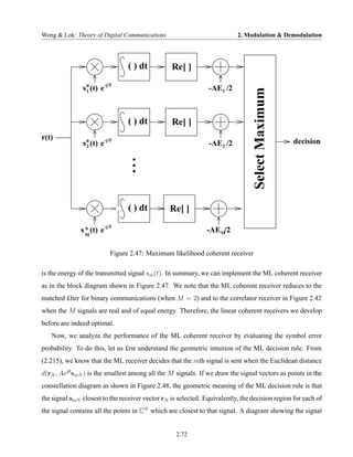 Wong & Lok: Theory of Digital Communications                              2. Modulation & Demodulation




                                  ( ) dt         Re[ ]
                        -j θ
               s* (t) e                                        -AE1 /2




                                                                                 Select Maximum
                1




                                  ( ) dt         Re[ ]
r(t)
               s* (t) e -j θ
                2                                              -AE2 /2                            decision




                                  ( ) dt        Re[ ]

               s * (t) e -j θ                                  -AEM/2
                 M



                            Figure 2.47: Maximum likelihood coherent receiver

is the energy of the transmitted signal sm (t). In summary, we can implement the ML coherent receiver
as in the block diagram shown in Figure 2.47. We note that the ML coherent receiver reduces to the
matched £lter for binary communications (when M = 2) and to the correlator receiver in Figure 2.42
when the M signals are real and of equal energy. Therefore, the linear coherent receivers we develop
before are indeed optimal.
   Now, we analyze the performance of the ML coherent receiver by evaluating the symbol error
probability. To do this, let us £rst understand the geometric intuition of the ML decision rule. From
(2.215), we know that the ML receiver decides that the mth signal is sent when the Euclidean distance
d(rN , Aejθ smN ) is the smallest among all the M signals. If we draw the signal vectors as points in the
constellation diagram as shown in Figure 2.48, the geometric meaning of the ML decision rule is that
the signal smN closest to the receiver vector rN is selected. Equivalently, the decision region for each of
the signal contains all the points in CN which are closest to that signal. A diagram showing the signal


                                                   2.72
 
