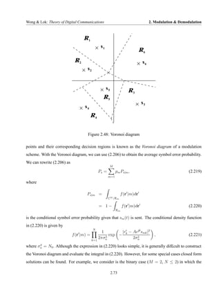 Wong & Lok: Theory of Digital Communications                                       2. Modulation & Demodulation



                                  R1
                                               s1
                                                                             R6
                             R2                                               s6
                                    s2


                                                    s5
                                                                    R3
                                                R5
                                                                             s3
                                   s4
                                         R4


                                    Figure 2.48: Voronoi diagram

points and their corresponding decision regions is known as the Voronoi diagram of a modulation
scheme. With the Voronoi diagram, we can use (2.206) to obtain the average symbol error probability.
We can rewrite (2.206) as
                                                     M
                                              Ps =         pm Ps|m ,                                    (2.219)
                                                     m=1

where

                                    Ps|m =                      f (r |m)dr
                                                     CN Rm

                                              = 1−              f (r |m)dr                              (2.220)
                                                           Rm

is the conditional symbol error probability given that sm (t) is sent. The conditional density function
in (2.220) is given by
                                         N
                                               1        |r − Aejθ smk |2
                            f (r |m) =           2
                                                   exp − k     2
                                                                                     ,                  (2.221)
                                         k=1
                                             2πσn            2σn
       2
where σn = N0 . Although the expression in (2.220) looks simple, it is generally dif£cult to construct
the Voronoi diagram and evaluate the integral in (2.220). However, for some special cases closed form
solutions can be found. For example, we consider is the binary case (M = 2, N ≤ 2) in which the

                                                         2.73
 