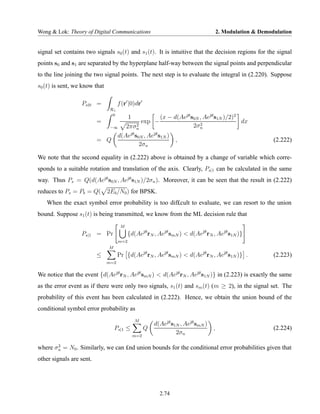 Wong & Lok: Theory of Digital Communications                                         2. Modulation & Demodulation


signal set contains two signals s0 (t) and s1 (t). It is intuitive that the decision regions for the signal
points s0 and s1 are separated by the hyperplane half-way between the signal points and perpendicular
to the line joining the two signal points. The next step is to evaluate the integral in (2.220). Suppose
s0 (t) is sent, we know that

                  Ps|0 =             f (r |0)dr
                                R1
                                 0
                                   1              (x − d(Aejθ s0N , Aejθ s1N )/2)2
                          =              exp −                    2
                                                                                   dx
                                  2πσn 2                       2σn
                             −∞

                               d(Aejθ s0N , Aejθ s1N )
                          = Q                           ,                                                 (2.222)
                                        2σn

We note that the second equality in (2.222) above is obtained by a change of variable which corre-
sponds to a suitable rotation and translation of the axis. Clearly, Ps|1 can be calculated in the same
way. Thus Ps = Q(d(Aejθ s0N , Aejθ s1N )/2σn ). Moreover, it can be seen that the result in (2.222)
reduces to Ps = Pb = Q( 2Eb /N0 ) for BPSK.
   When the exact symbol error probability is too dif£cult to evaluate, we can resort to the union
bound. Suppose s1 (t) is being transmitted, we know from the ML decision rule that
                                      M
                  Ps|1 = Pr                {d(Aejθ rN , Aejθ smN ) < d(Aejθ rN , Aejθ s1N )}
                                     m=2
                               M
                          ≤          Pr {d(Aejθ rN , Aejθ smN ) < d(Aejθ rN , Aejθ s1N )} .               (2.223)
                               m=2


We notice that the event {d(Aejθ rN , Aejθ smN ) < d(Aejθ rN , Aejθ s1N )} in (2.223) is exactly the same
as the error event as if there were only two signals, s1 (t) and sm (t) (m ≥ 2), in the signal set. The
probability of this event has been calculated in (2.222). Hence, we obtain the union bound of the
conditional symbol error probability as
                                              M
                                                       d(Aejθ s1N , Aejθ smN )
                                   Ps|1 ≤          Q                             ,                        (2.224)
                                             m=2
                                                                2σn

       2
where σn = N0 . Similarly, we can £nd union bounds for the conditional error probabilities given that
other signals are sent.




                                                         2.74
 
