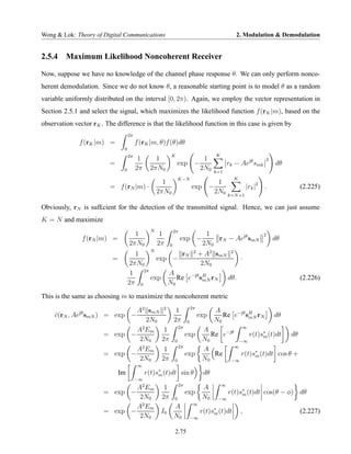 Wong & Lok: Theory of Digital Communications                                                     2. Modulation & Demodulation


2.5.4 Maximum Likelihood Noncoherent Receiver

Now, suppose we have no knowledge of the channel phase response θ. We can only perform nonco-
herent demodulation. Since we do not know θ, a reasonable starting point is to model θ as a random
variable uniformly distributed on the interval [0, 2π). Again, we employ the vector representation in
Section 2.5.1 and select the signal, which maximizes the likelihood function f (rK |m), based on the
observation vector rK . The difference is that the likelihood function in this case is given by
                                    2π
              f (rK |m) =                f (rK |m, θ)f (θ)dθ
                                0
                                    2π                    K                           K
                                          1       1                   1                                          2
                          =                                    exp −                          rk − Aejθ smk          dθ
                                0        2π     2πN0                 2N0              k=1
                                                                  K−N                           K
                                                      1                           1
                          = f (rN |m) ·                                    exp −                        |rk |2   .        (2.225)
                                                    2πN0                         2N0          k=N +1

Obviously, rN is suf£cient for the detection of the transmitted signal. Hence, we can just assume
K = N and maximize
                                                N             2π
                                      1              1                            1                              2
               f (rN |m) =                                         exp −             rN − Aejθ smN                   dθ
                                    2πN0            2π    0                      2N0
                                                     rN 2 + A2 smN 2
                                                N
                                       1
                           =                  exp −                   ·
                                    2πN0                    2N0
                                         2π
                                     1           A
                                            exp     Re e−jθ sH rN dθ.
                                                             mN                                                           (2.226)
                                    2π 0         N0

This is the same as choosing m to maximize the noncoherent metric
                                                                           2π
              jθ             A2 smN                  2
                                                               1                      A
     c(rN , Ae smN ) = exp −
     ˜                                                                          exp      Re e−jθ sH rN
                                                                                                  mN                 dθ
                                 2N0                          2π       0              N0
                               2                                  2π                           ∞
                             A Em                     1                          A
                     = exp −                                           exp          Re e−jθ       r(t)s∗ (t)dt dθ
                                                                                                       m
                              2N0                    2π       0                  N0           −∞
                                                                  2π                        ∞
                             A2 Em                    1                          A
                     = exp −                                           exp           Re        r(t)s∗ (t)dt cos θ +
                                                                                                    m
                              2N0                    2π       0                  N0       −∞
                                          ∞
                               Im             r(t)s∗ (t)dt sin θ
                                                   m                             dθ
                                         −∞
                                           2                      2π                      ∞
                               A Em                   1                          A
                       = exp −                                         exp                    r(t)s∗ (t)dt cos(θ − φ) dθ
                                                                                                   m
                                2N0                  2π       0                  N0    −∞
                                                                            ∞
                               A2 Em                          A
                       = exp −                       I0                         r(t)s∗ (t)dt
                                                                                     m              ,                     (2.227)
                                2N0                           N0           −∞


                                                              2.75
 