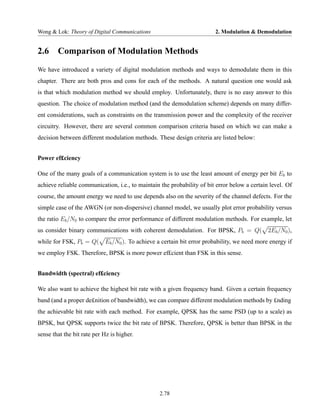 Wong & Lok: Theory of Digital Communications                            2. Modulation & Demodulation


2.6     Comparison of Modulation Methods
We have introduced a variety of digital modulation methods and ways to demodulate them in this
chapter. There are both pros and cons for each of the methods. A natural question one would ask
is that which modulation method we should employ. Unfortunately, there is no easy answer to this
question. The choice of modulation method (and the demodulation scheme) depends on many differ-
ent considerations, such as constraints on the transmission power and the complexity of the receiver
circuitry. However, there are several common comparison criteria based on which we can make a
decision between different modulation methods. These design criteria are listed below:


Power ef£ciency

One of the many goals of a communication system is to use the least amount of energy per bit Eb to
achieve reliable communication, i.e., to maintain the probability of bit error below a certain level. Of
course, the amount energy we need to use depends also on the severity of the channel defects. For the
simple case of the AWGN (or non-dispersive) channel model, we usually plot error probability versus
the ratio Eb /N0 to compare the error performance of different modulation methods. For example, let
us consider binary communications with coherent demodulation. For BPSK, Pb = Q(               2Eb /N0 ),
while for FSK, Pb = Q( Eb /N0 ). To achieve a certain bit error probability, we need more energy if
we employ FSK. Therefore, BPSK is more power ef£cient than FSK in this sense.


Bandwidth (spectral) ef£ciency

We also want to achieve the highest bit rate with a given frequency band. Given a certain frequency
band (and a proper de£nition of bandwidth), we can compare different modulation methods by £nding
the achievable bit rate with each method. For example, QPSK has the same PSD (up to a scale) as
BPSK, but QPSK supports twice the bit rate of BPSK. Therefore, QPSK is better than BPSK in the
sense that the bit rate per Hz is higher.




                                                 2.78
 