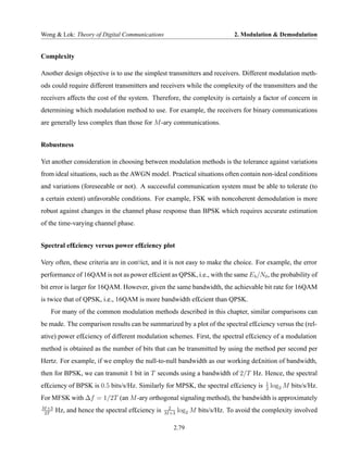 Wong & Lok: Theory of Digital Communications                                2. Modulation & Demodulation


Complexity

Another design objective is to use the simplest transmitters and receivers. Different modulation meth-
ods could require different transmitters and receivers while the complexity of the transmitters and the
receivers affects the cost of the system. Therefore, the complexity is certainly a factor of concern in
determining which modulation method to use. For example, the receivers for binary communications
are generally less complex than those for M -ary communications.


Robustness

Yet another consideration in choosing between modulation methods is the tolerance against variations
from ideal situations, such as the AWGN model. Practical situations often contain non-ideal conditions
and variations (foreseeable or not). A successful communication system must be able to tolerate (to
a certain extent) unfavorable conditions. For example, FSK with noncoherent demodulation is more
robust against changes in the channel phase response than BPSK which requires accurate estimation
of the time-varying channel phase.


Spectral ef£ciency versus power ef£ciency plot

Very often, these criteria are in con¤ict, and it is not easy to make the choice. For example, the error
performance of 16QAM is not as power ef£cient as QPSK, i.e., with the same E b /N0 , the probability of
bit error is larger for 16QAM. However, given the same bandwidth, the achievable bit rate for 16QAM
is twice that of QPSK, i.e., 16QAM is more bandwidth ef£cient than QPSK.
   For many of the common modulation methods described in this chapter, similar comparisons can
be made. The comparison results can be summarized by a plot of the spectral ef£ciency versus the (rel-
ative) power ef£ciency of different modulation schemes. First, the spectral ef£ciency of a modulation
method is obtained as the number of bits that can be transmitted by using the method per second per
Hertz. For example, if we employ the null-to-null bandwidth as our working de£nition of bandwidth,
then for BPSK, we can transmit 1 bit in T seconds using a bandwidth of 2/T Hz. Hence, the spectral
                                                                                       1
ef£ciency of BPSK is 0.5 bits/s/Hz. Similarly for MPSK, the spectral ef£ciency is      2
                                                                                           log2 M bits/s/Hz.
For MFSK with ∆f = 1/2T (an M -ary orthogonal signaling method), the bandwidth is approximately
M +3                                              2
 2T
       Hz, and hence the spectral ef£ciency is   M +3
                                                        log2 M bits/s/Hz. To avoid the complexity involved

                                                    2.79
 