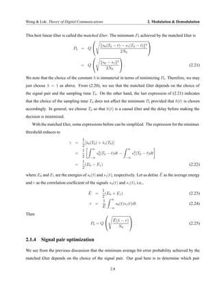 Wong & Lok: Theory of Digital Communications                                   2. Modulation & Demodulation


This best linear £lter is called the matched £lter. The minimum P b achieved by the matched £lter is
                                                                          
                                               s0 (T0 − t) − s1 (T0 − t) 
                                                                         2
                               Pb = Q 
                                                          2N0
                                                         
                                               s0 − s1 2
                                   = Q                     .                                   (2.21)
                                                 2N0

We note that the choice of the constant λ is immaterial in terms of minimizing Pb . Therefore, we may
just choose λ = 1 as above. From (2.20), we see that the matched £lter depends on the choice of
the signal pair and the sampling time T0 . On the other hand, the last expression of (2.21) indicates
that the choice of the sampling time T0 does not affect the minimum Pb provided that h(t) is chosen
accordingly. In general, we choose T0 so that h(t) is a causal £lter and the delay before making the
decision is minimized.
    With the matched £lter, some expressions before can be simpli£ed. The expression for the minimax
threshold reduces to
                                 1
                            γ =    [ˆ0 (T0 ) + s1 (T0 )]
                                    s           ˆ
                                 2
                                        ∞                        ∞
                                 1
                               =            s2 (T0 − t)dt −          s2 (T0 − t)dt
                                 2 −∞ 0                         −∞
                                                                      1

                                 1
                               =   (E0 − E1 )                                                        (2.22)
                                 2
                                                                                  ¯
where E0 and E1 are the energies of s0 (t) and s1 (t), respectively. Let us de£ne E as the average energy
and r as the correlation coef£cient of the signals s 0 (t) and s1 (t), i.e.,

                                        ¯   1
                                        E =   (E0 + E1 )                                             (2.23)
                                            2
                                            1 ∞
                                        r = ¯      s0 (t)s1 (t)dt.                                   (2.24)
                                            E −∞
Then                                                          
                                                        ¯ − r)
                                                        E(1
                                         Pb = Q               .                                    (2.25)
                                                          N0


2.1.4 Signal pair optimization

We see from the previous discussion that the minimum average bit error probability achieved by the
matched £lter depends on the choice of the signal pair. Our goal here is to determine which pair

                                                      2.8
 
