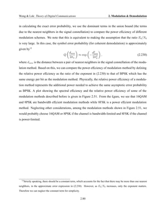 Wong & Lok: Theory of Digital Communications                                            2. Modulation & Demodulation


in calculating the exact error probability, we use the dominant terms in the union bound (the terms
due to the nearest neighbors in the signal constellation) to compare the power ef£ciency of different
modulation schemes. We note that this is equivalent to making the assumption that the ratio Eb /N0
is very large. In this case, the symbol error probability (for coherent demodulation) is approximately
given by13
                                                   dmin                  d2
                                             Q              ≈ exp −       min
                                                                            2
                                                                                 ,                                   (2.230)
                                                   2σn                   2σn
where dmin is the distance between a pair of nearest neighbors in the signal constellation of the modu-
lation method. Based on this, we can compare the power ef£ciency of modulation method by de£ning
the relative power ef£ciency as the ratio of the exponent in (2.230) to that of BPSK which has the
same energy per bit as the modulation method. Physically, the relative power ef£ciency of a modula-
tion method represents the additional power needed to achieve the same asymptotic error probability
as BPSK. A plot showing the spectral ef£ciency and the relative power ef£ciency of some of the
modulation methods described before is given in Figure 2.51. From the £gure, we see that 16QAM
and 8PSK are bandwidth ef£cient modulation methods while 8FSK is a power ef£cient modulation
method. Neglecting other considerations, among the modulation methods shown in Figure 2.51, we
would probably choose 16QAM or 8PSK if the channel is bandwidth-limited and 8FSK if the channel
is power-limited.




  13
       Strictly speaking, there should be a constant term, which accounts for the fact that there may be more than one nearest
neighbors, in the approximate error expression in (2.230). However, as Eb /N0 increases, only the exponent matters.
Therefore we can neglect the constant term for simplicity.


                                                             2.80
 
