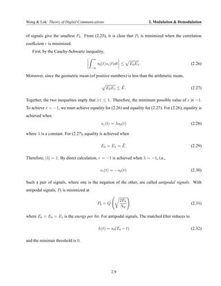 Wong & Lok: Theory of Digital Communications                                2. Modulation & Demodulation


of signals give the smallest Pb . From (2.25), it is clear that Pb is minimized when the correlation
coef£cient r is minimized.
   First, by the Cauchy-Schwartz inequality,
                                        ∞
                                             s0 (t)s1 (t)dt ≤     E0 E1 .                         (2.26)
                                        −∞

Moreover, since the geometric mean (of positive numbers) is less than the arithmetic mean,

                                                          ¯
                                                  E0 E1 ≤ E.                                      (2.27)

Together, the two inequalites imply that |r| ≤ 1. Therefore, the minimum possible value of r is −1.
To achieve r = −1, we must achieve equality for (2.26) and equality for (2.27). For (2.26), equality is
achieved when
                                               s1 (t) = λs0 (t)                                   (2.28)

where λ is a constant. For (2.27), equality is achieved when

                                                         ¯
                                               E0 = E1 = E.                                       (2.29)

Therefore, |λ| = 1. By direct calculation, r = −1 is achieved when λ = −1, i.e.,

                                              s1 (t) = −s0 (t).                                   (2.30)

Such a pair of signals, where one is the negation of the other, are called antipodal signals. With
antipodal signals, Pb is minimized at

                                                            2Eb
                                             Pb = Q                                               (2.31)
                                                            N0

where Eb = E0 = E1 is the energy per bit. For antipodal signals, The matched £lter reduces to

                                             h(t) = s0 (T0 − t)                                   (2.32)

and the minimax threshold is 0.




                                                      2.9
 