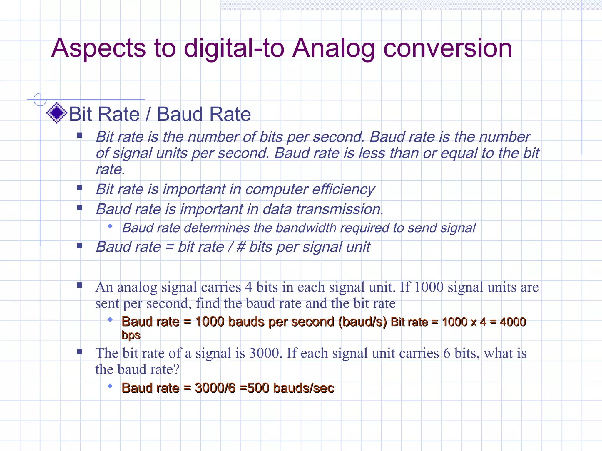 Aspects to digital-to Analog conversion
Bit Rate / Baud Rate
 Bit rate is the number of bits per second. Baud rate is the number
of signal units per second. Baud rate is less than or equal to the bit
rate.
 Bit rate is important in computer efficiency
 Baud rate is important in data transmission.
 Baud rate determines the bandwidth required to send signal
 Baud rate = bit rate / # bits per signal unit
 An analog signal carries 4 bits in each signal unit. If 1000 signal units are
sent per second, find the baud rate and the bit rate
 Baud rate = 1000 bauds per second (baud/s)Baud rate = 1000 bauds per second (baud/s) Bit rate = 1000 x 4 = 4000Bit rate = 1000 x 4 = 4000
bpsbps
 The bit rate of a signal is 3000. If each signal unit carries 6 bits, what is
the baud rate?
 Baud rate = 3000/6 =500 bauds/secBaud rate = 3000/6 =500 bauds/sec
 