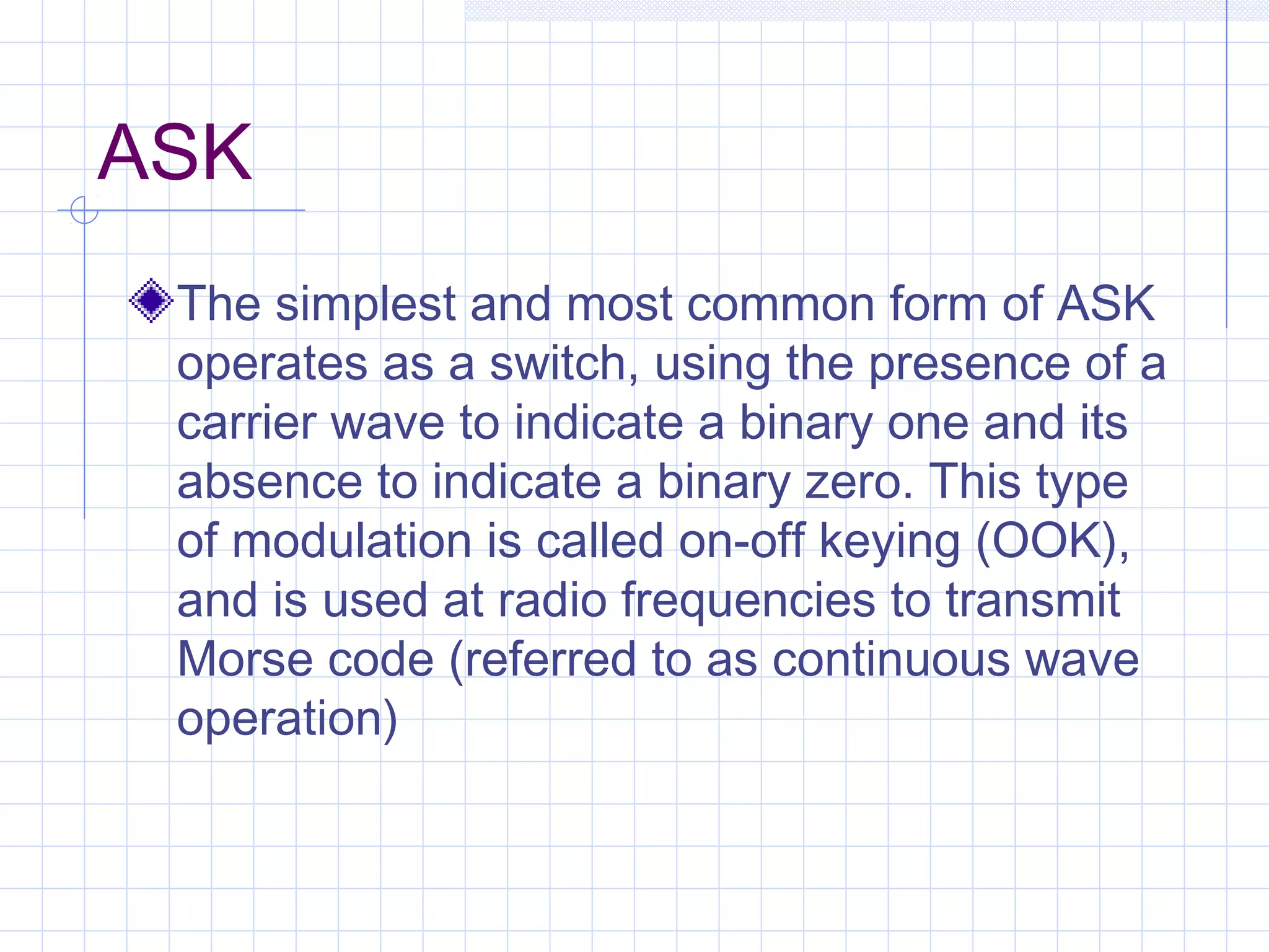 ASK
The simplest and most common form of ASK
operates as a switch, using the presence of a
carrier wave to indicate a binary one and its
absence to indicate a binary zero. This type
of modulation is called on-off keying (OOK),
and is used at radio frequencies to transmit
Morse code (referred to as continuous wave
operation)
 
