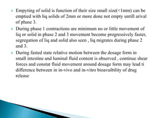  Empyting of solid is function of their size small size(<1mm) can be
emptied with liq solids of 2mm or more done not empty untill arival
of phase 3.
 During phase 1 contractions are minimum no or little movement of
liq or solid in phase 2 and 3 movement become progressively faster,
segregation of liq and solid also seen , liq migrates during phase 2
and 3.
 During fasted state relative motion between the dosage form in
small intestine and luminal fluid content is observed , continue shear
forces and constat fluid movement around dosage form may lead ti
difference between in in-vivo and in-vitro bioavaibility of drug
release
 