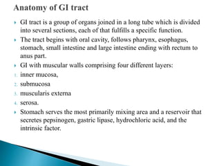  GI tract is a group of organs joined in a long tube which is divided
into several sections, each of that fulfills a specific function.
 The tract begins with oral cavity, follows pharynx, esophagus,
stomach, small intestine and large intestine ending with rectum to
anus part.
 GI with muscular walls comprising four different layers:
1. inner mucosa,
2. submucosa
3. muscularis externa
4. serosa.
 Stomach serves the most primarily mixing area and a reservoir that
secretes pepsinogen, gastric lipase, hydrochloric acid, and the
intrinsic factor.
 