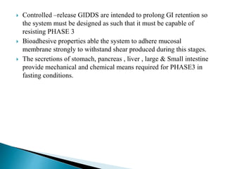 Controlled –release GIDDS are intended to prolong GI retention so
the system must be designed as such that it must be capable of
resisting PHASE 3
 Bioadhesive properties able the system to adhere mucosal
membrane strongly to withstand shear produced during this stages.
 The secretions of stomach, pancreas , liver , large & Small intestine
provide mechanical and chemical means required for PHASE3 in
fasting conditions.
 