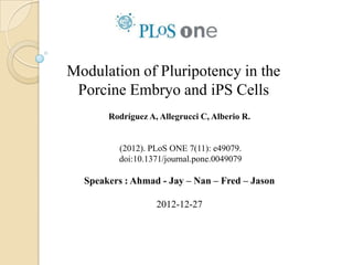 Modulation of Pluripotency in the
 Porcine Embryo and iPS Cells
       Rodríguez A, Allegrucci C, Alberio R.


         (2012). PLoS ONE 7(11): e49079.
         doi:10.1371/journal.pone.0049079

  Speakers : Ahmad - Jay – Nan – Fred – Jason

                   2012-12-27
 