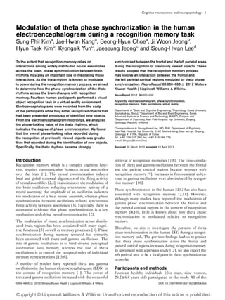 Cognitive neuroscience and neuropsychology 1




Modulation of theta phase synchronization in the human
electroencephalogram during a recognition memory task
Sung-Phil Kima, Jae-Hwan Kanga, Seong-Hyun Choea, Ji Woon Jeongb,
Hyun Taek Kimb, Kyongsik Yunc, Jaeseung Jeongc and Seung-Hwan Leed

To the extent that recognition memory relies on                          synchronized between the frontal and the left parietal areas
interactions among widely distributed neural assemblies                  during the recognition of previously viewed objects. These
across the brain, phase synchronization between brain                    results suggest that the recognition memory process
rhythms may play an important role in meditating those                   may involve an interaction between the frontal and
interactions. As the theta rhythm is known to modulate                   the left parietal cortical regions mediated by theta phase
in power during the recognition memory process, we aimed                 synchronization. NeuroReport 00:000–000 
 2012 Wolters
                                                                                                                      c
to determine how the phase synchronization of the theta                  Kluwer Health | Lippincott Williams & Wilkins.
rhythms across the brain changes with recognition                        NeuroReport 2012, 00:000–000
memory. Fourteen human participants performed a visual
object recognition task in a virtual reality environment.                Keywords: electroencephalogram, phase synchronization,
                                                                         recognition memory, theta oscillations, virtual reality
Electroencephalograms were recorded from the scalp
of the participants while they either recognized objects that            Departments of aBrain and Cognitive Engineering, bPsychology, Korea University,
                                                                         Seongbuk-gu, Seoul, cDepartment of Bio and Brain Engineering, Korea
had been presented previously or identified new objects.                 Advanced Institute of Science and Technology (KAIST), Daejeon and
                                                                         d
From the electroencephalogram recordings, we analyzed                      Department of Psychiatry, Ilsan Paik Hospital, Inje University, Goyang,
                                                                         Gyeonggi, Republic of Korea
the phase-locking value of the theta rhythms, which
indicates the degree of phase synchronization. We found                  Correspondence to Seung-Hwan Lee, MD, PhD, Department of Psychiatry,
                                                                         Ilsan Paik Hospital, Inje University, 2240 Daehwa-dong, Ilsan seo-gu, Goyang,
that the overall phase-locking value recorded during                     Gyeonggi 411-706, Republic of Korea
the recognition of previously viewed objects was greater                 Tel: + 82 319 107 260; fax: + 82 319 199 776;
                                                                         e-mail: lshspss@hanmail.net
than that recorded during the identification of new objects.
Specifically, the theta rhythms became strongly                          Received 26 March 2012 accepted 10 April 2012




Introduction                                                             retrieval of recognition memories [7,8]. The cross-correla-
Recognition memory, which is a complex cognitive func-                   tion of theta and gamma oscillations between the frontal
tion, requires communication between neural assemblies                   and the parietal cortical regions became stronger with
over the brain [1]. This neural communication induces                    recognition memory [9]. Increases in frontoparietal coher-
local and global temporal alignments of the firing activity              ence in gamma oscillations were also induced by recogni-
of neural assemblies [2,3]. It also induces the modulation of            tion memory [10].
the brain oscillations reflecting synchronous activity of a
                                                                         Phase synchronization in the human EEG has also been
neural assembly; the amplitude of an oscillation indicates
                                                                         associated with recognition memory [2,11]. However,
the modulation of a local neural assembly, whereas phase
                                                                         although many studies have reported the modulation of
synchronization between oscillations reflects synchronous
                                                                         gamma phase synchronization between the frontal and
firing activity between assemblies [3]. Especially, there is
                                                                         the parietal cortical regions in the context of recognition
substantial evidence that phase synchronization is a key
                                                                         memory [4,10], little is known about how theta phase
mechanism underlying neural communication [2].
                                                                         synchronization is modulated relative to recognition
The modulation of phase synchronization across distrib-                  memory.
uted brain regions has been associated with many cogni-
                                                                         Therefore, we aim to investigate the patterns of theta
tive functions [3] as well as memory processes [4]. Phase
                                                                         phase synchronization in the human EEG during a recogni-
synchronization during memory retrieval has primarily
                                                                         tion memory task. The previous findings lead us to predict
been examined with theta and gamma oscillations. The
                                                                         that theta phase synchronization across the frontal and
role of gamma oscillations is to bind diverse perceptual
                                                                         parietal cortical regions increases during recognition memory.
information into memory, whereas the role of theta
                                                                         In agreement with a previous study [12], we also expect the
oscillations is to control the temporal order of individual
                                                                         left parietal area to be a focal point in theta synchronization
memory representations [1,5,6].
                                                                         networks.
A number of studies have reported theta and gamma
oscillations in the human electroencephalogram (EEG) in                  Participants and methods
the context of recognition memory [1]. The power of                      Fourteen healthy individuals (five men, nine women,
theta and gamma oscillations increased with the successful               29.2±6.8 years old) participated in the study. All of the
0959-4965 
 2012 Wolters Kluwer Health | Lippincott Williams & Wilkins
          c                                                                                                   DOI: 10.1097/WNR.0b013e328354afed



Copyright © Lippincott Williams & Wilkins. Unauthorized reproduction of this article is prohibited.
 