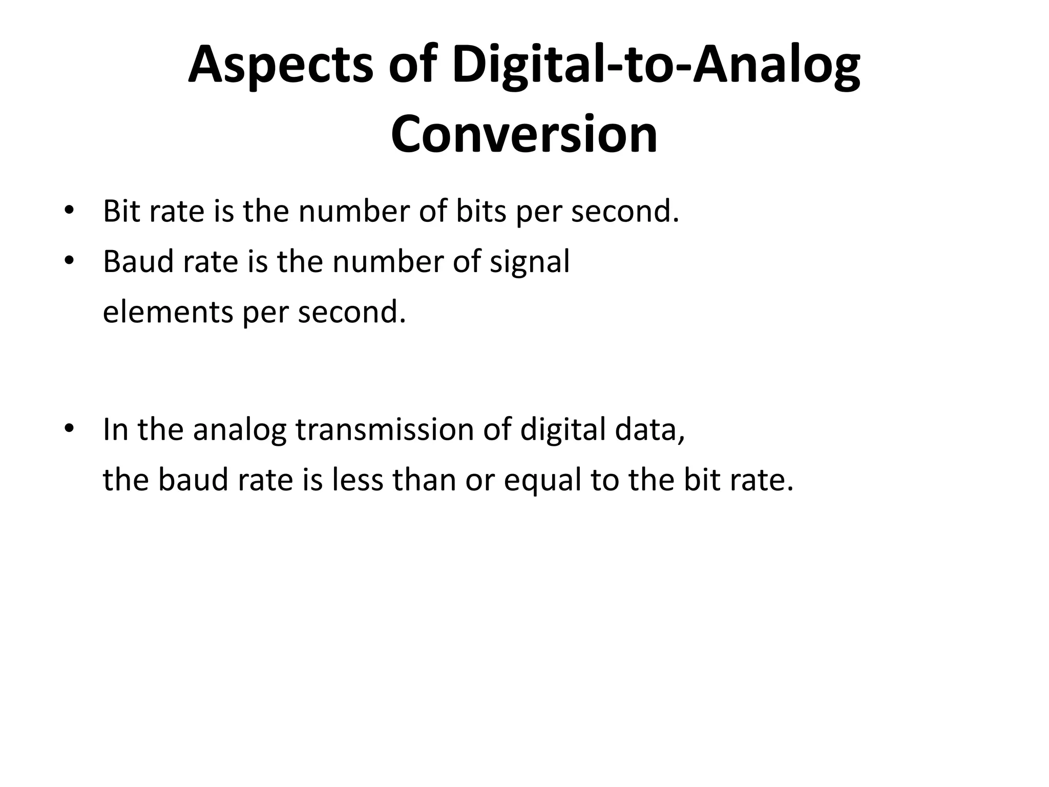 Aspects of Digital-to-Analog
                 Conversion
• Bit rate is the number of bits per second.
• Baud rate is the number of signal
  elements per second.


• In the analog transmission of digital data,
  the baud rate is less than or equal to the bit rate.
 