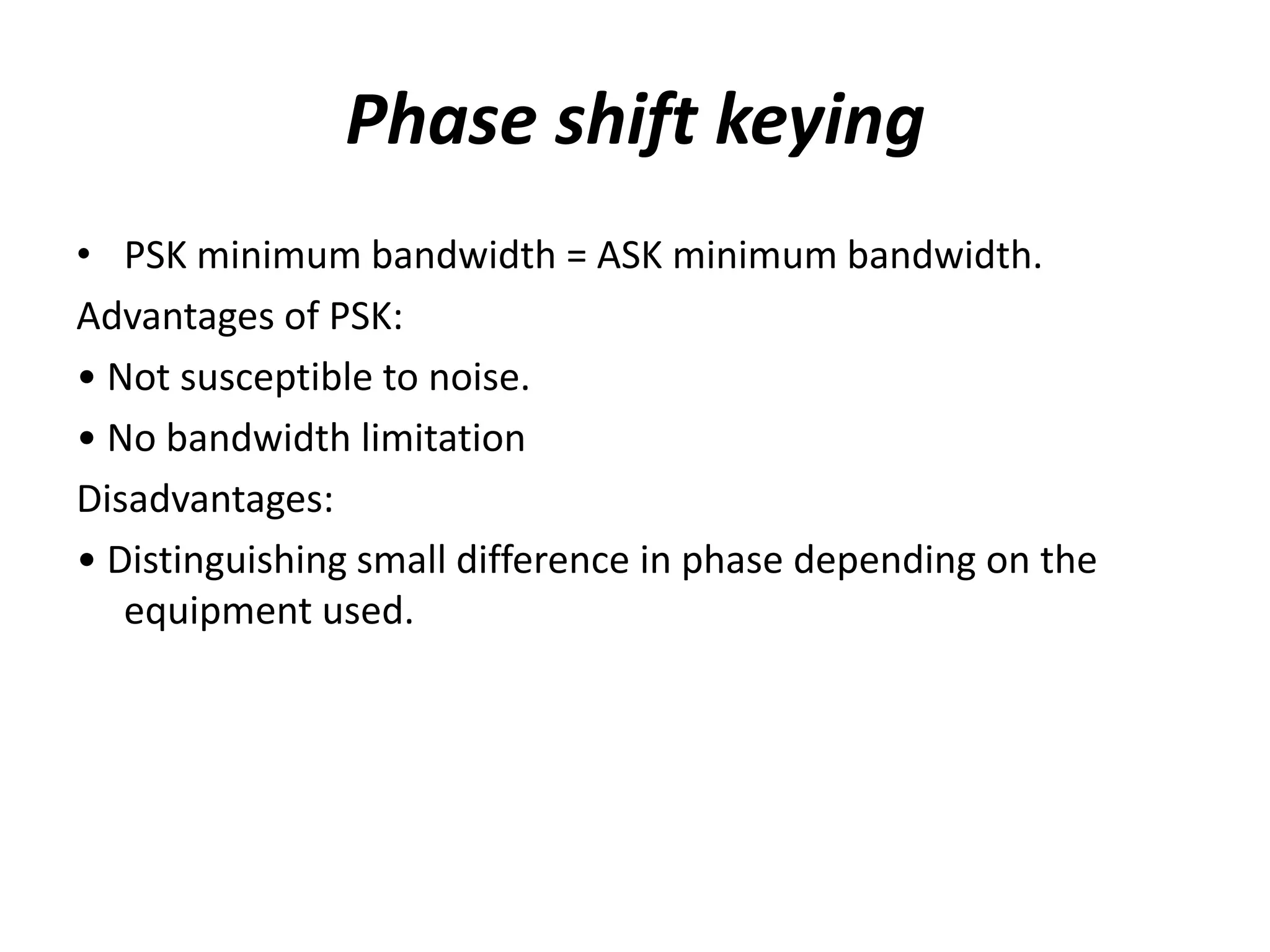 Phase shift keying
• PSK minimum bandwidth = ASK minimum bandwidth.
Advantages of PSK:
• Not susceptible to noise.
• No bandwidth limitation
Disadvantages:
• Distinguishing small difference in phase depending on the
   equipment used.
 