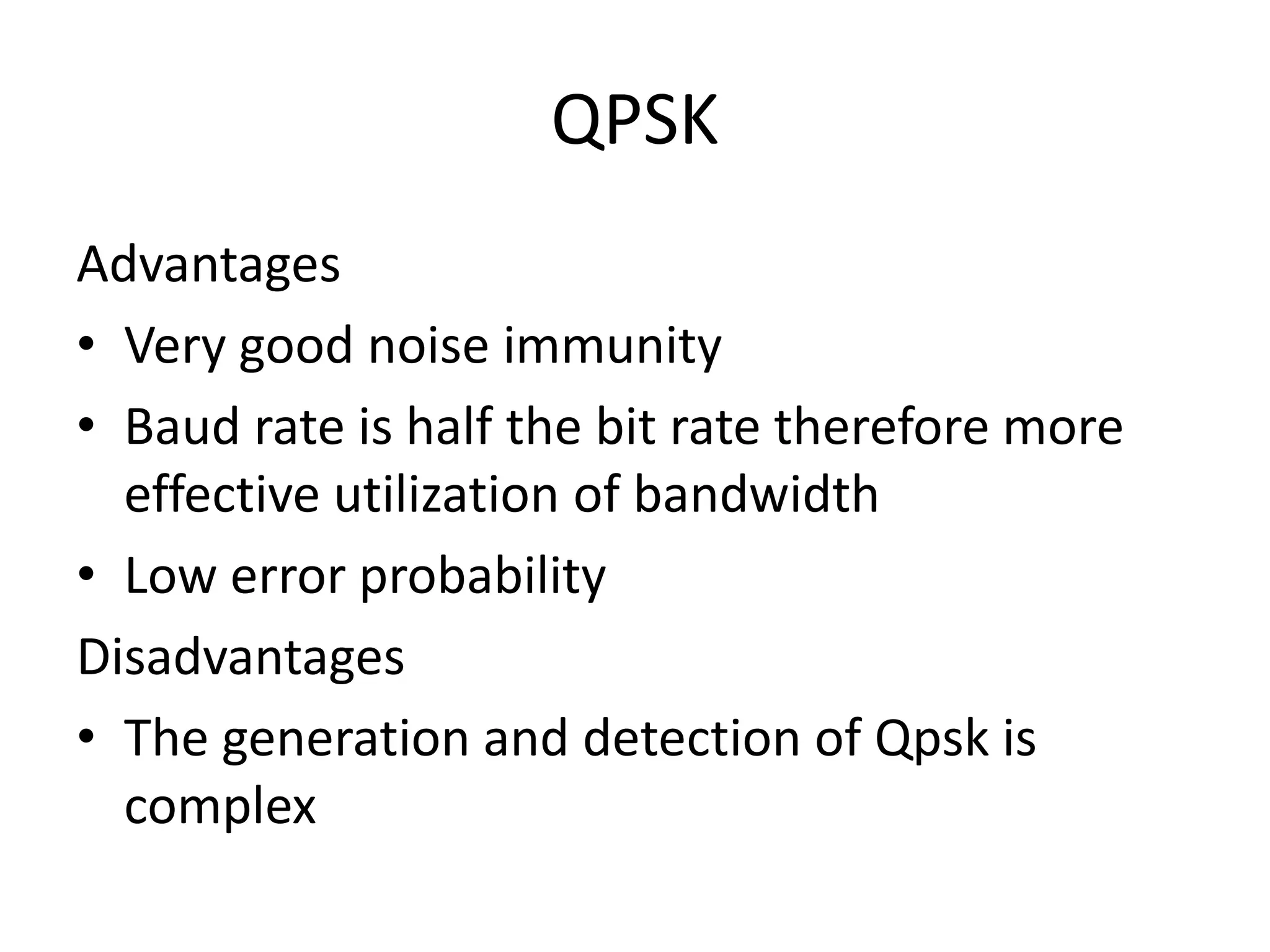 QPSK
Advantages
• Very good noise immunity
• Baud rate is half the bit rate therefore more
  effective utilization of bandwidth
• Low error probability
Disadvantages
• The generation and detection of Qpsk is
  complex
 