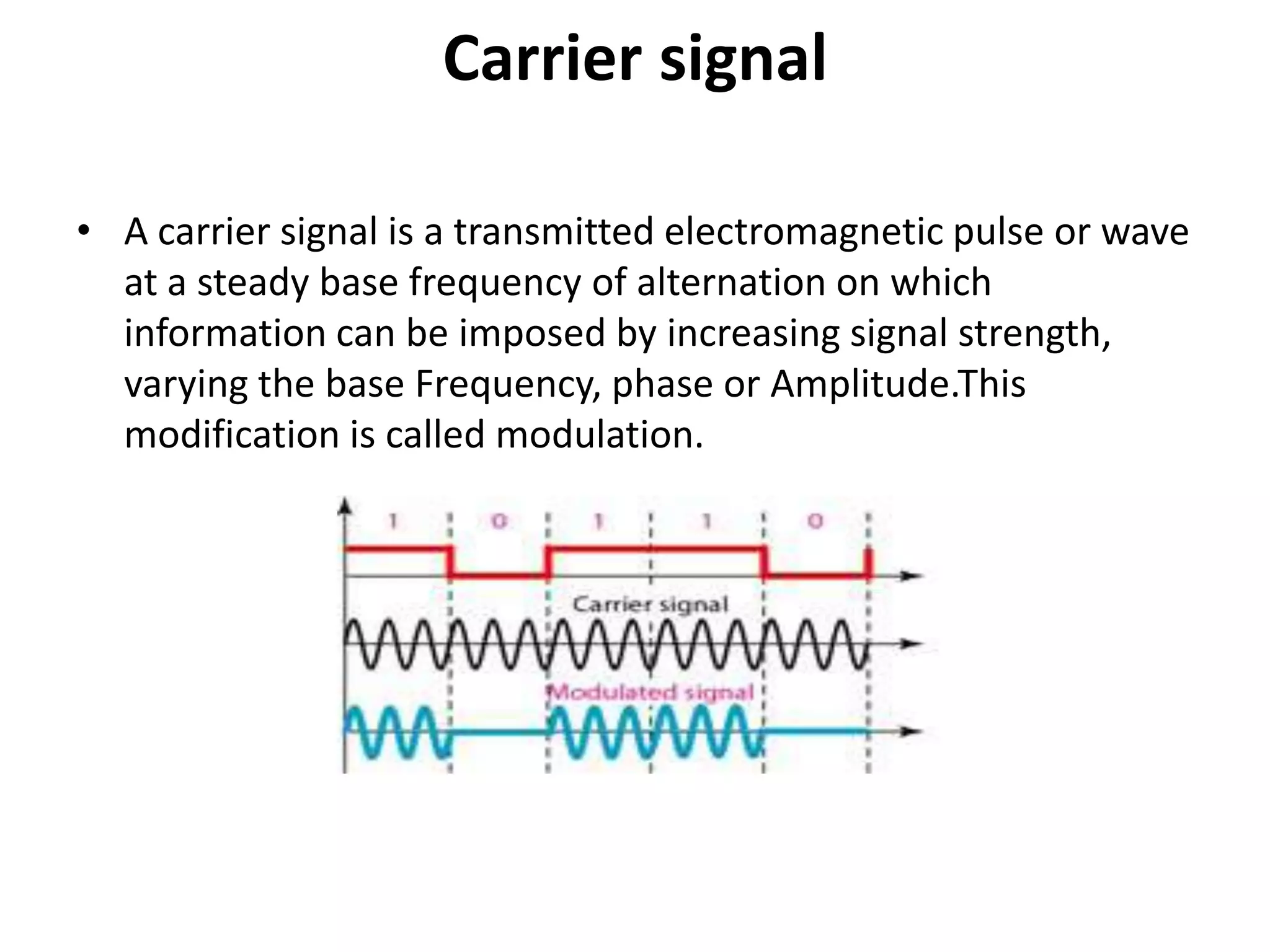Carrier signal

• A carrier signal is a transmitted electromagnetic pulse or wave
  at a steady base frequency of alternation on which
  information can be imposed by increasing signal strength,
  varying the base Frequency, phase or Amplitude.This
  modification is called modulation.
 
