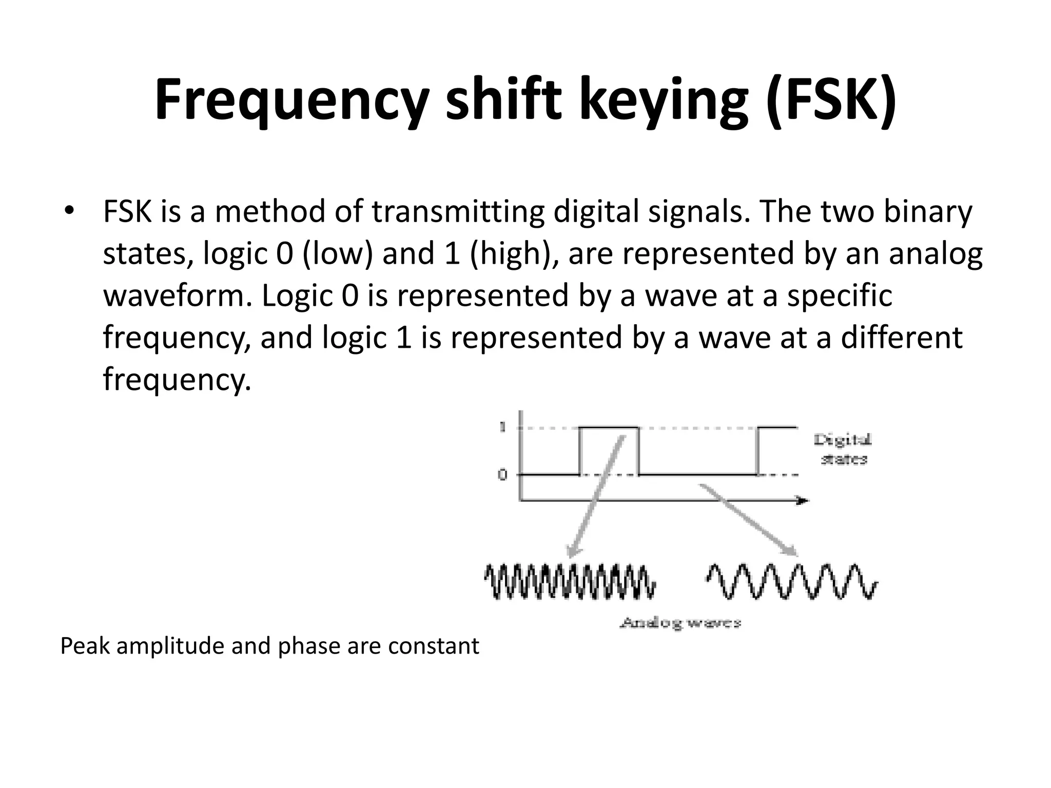 Frequency shift keying (FSK)
• FSK is a method of transmitting digital signals. The two binary
  states, logic 0 (low) and 1 (high), are represented by an analog
  waveform. Logic 0 is represented by a wave at a specific
  frequency, and logic 1 is represented by a wave at a different
  frequency.




Peak amplitude and phase are constant
 