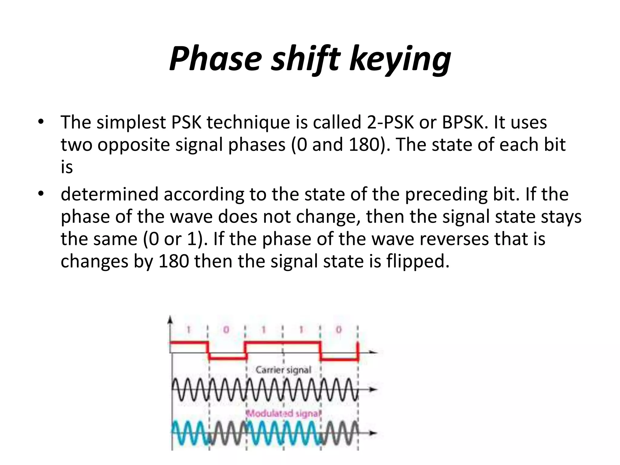Phase shift keying
• The simplest PSK technique is called 2-PSK or BPSK. It uses
  two opposite signal phases (0 and 180). The state of each bit
  is
• determined according to the state of the preceding bit. If the
  phase of the wave does not change, then the signal state stays
  the same (0 or 1). If the phase of the wave reverses that is
  changes by 180 then the signal state is flipped.
 