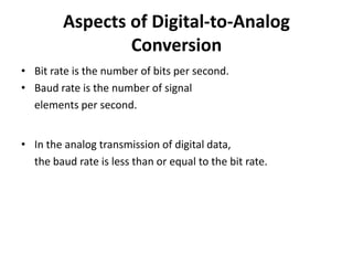 Aspects of Digital-to-Analog
                 Conversion
• Bit rate is the number of bits per second.
• Baud rate is the number of signal
  elements per second.


• In the analog transmission of digital data,
  the baud rate is less than or equal to the bit rate.
 