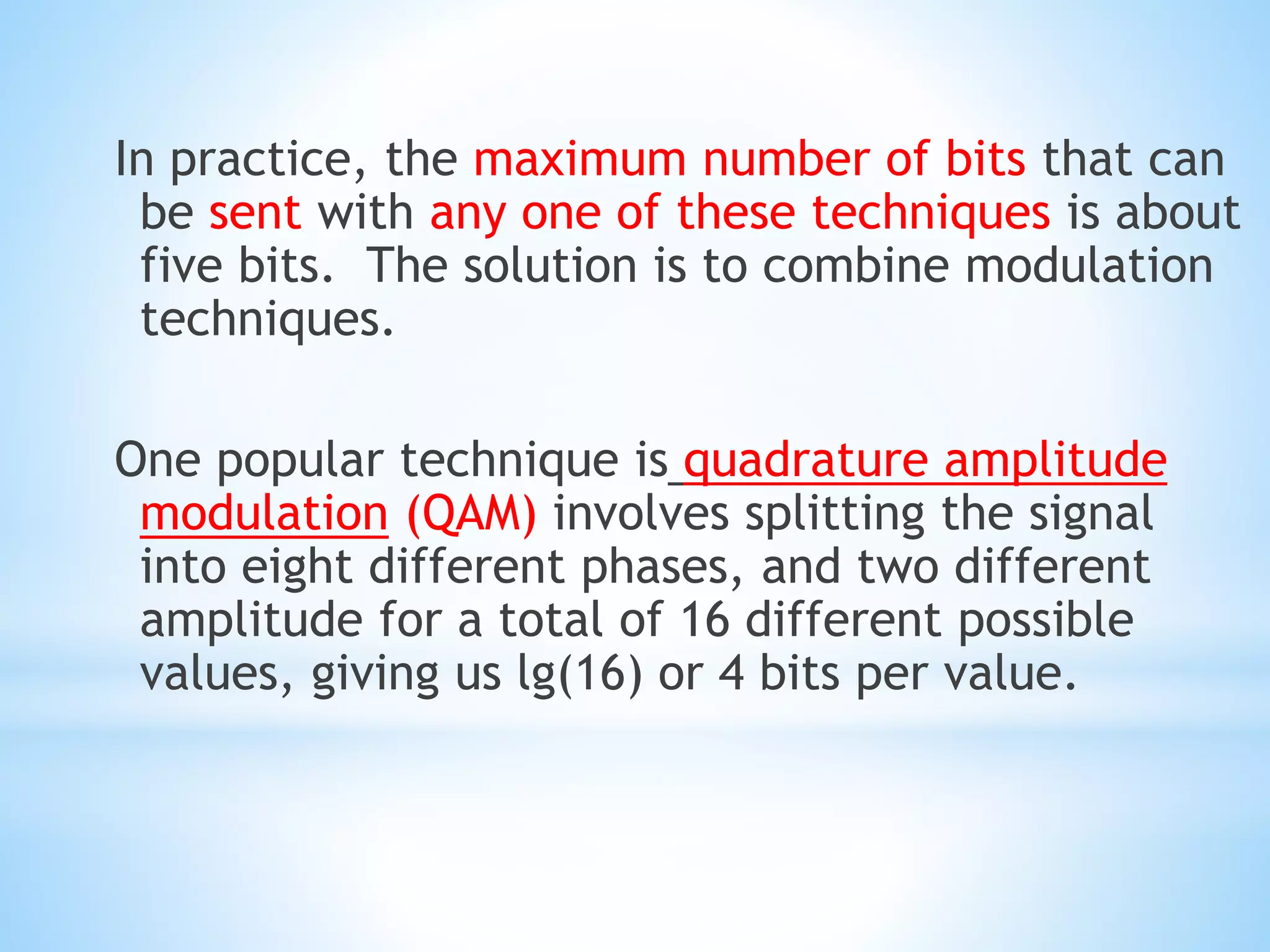 In practice, the maximum number of bits that can
be sent with any one of these techniques is about
five bits. The solution is to combine modulation
techniques.
One popular technique is quadrature amplitude
modulation (QAM) involves splitting the signal
into eight different phases, and two different
amplitude for a total of 16 different possible
values, giving us lg(16) or 4 bits per value.
 