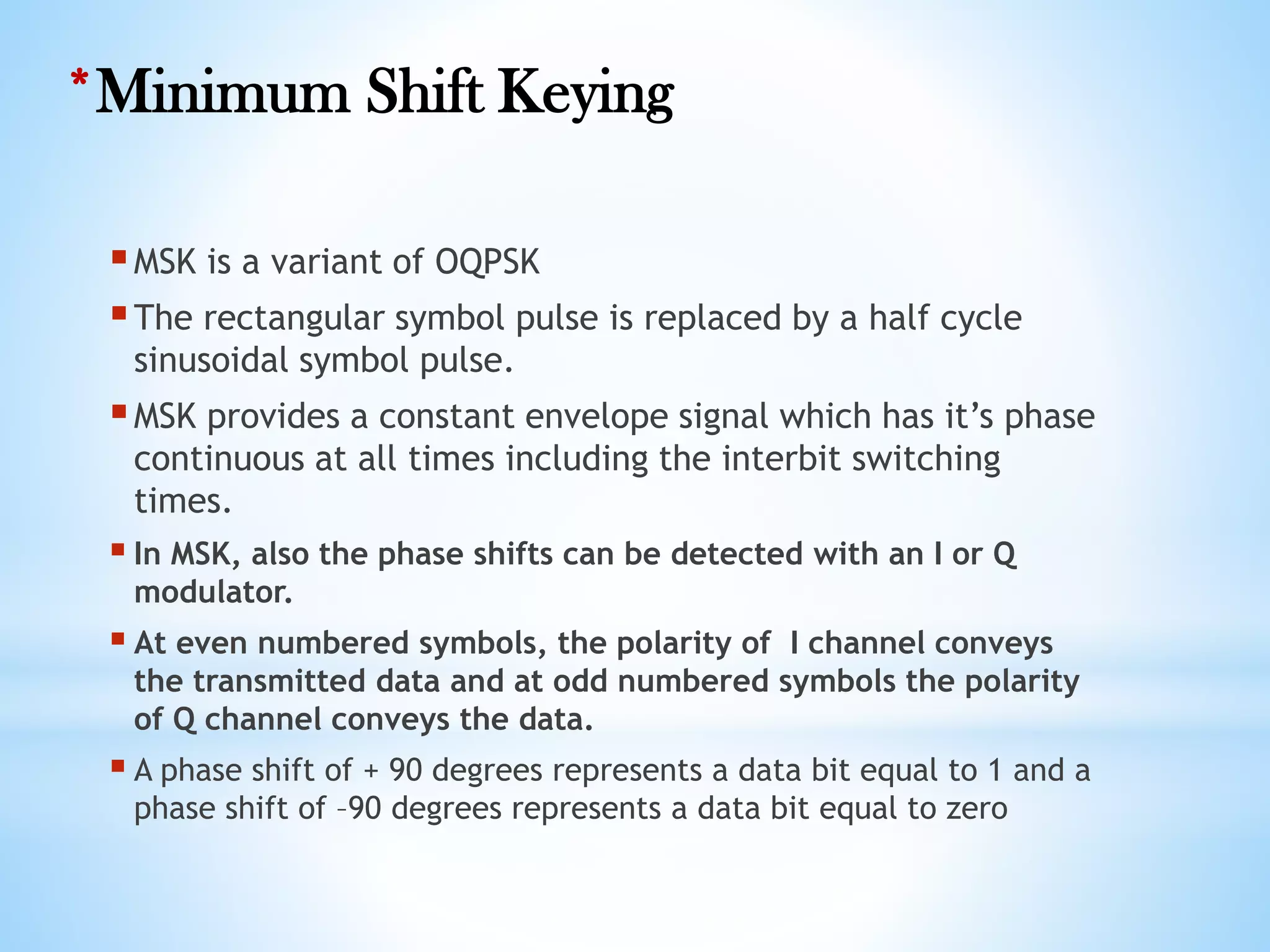 *Minimum Shift Keying
MSK is a variant of OQPSK
The rectangular symbol pulse is replaced by a half cycle
sinusoidal symbol pulse.
MSK provides a constant envelope signal which has it’s phase
continuous at all times including the interbit switching
times.
 In MSK, also the phase shifts can be detected with an I or Q
modulator.
 At even numbered symbols, the polarity of I channel conveys
the transmitted data and at odd numbered symbols the polarity
of Q channel conveys the data.
 A phase shift of + 90 degrees represents a data bit equal to 1 and a
phase shift of –90 degrees represents a data bit equal to zero
 