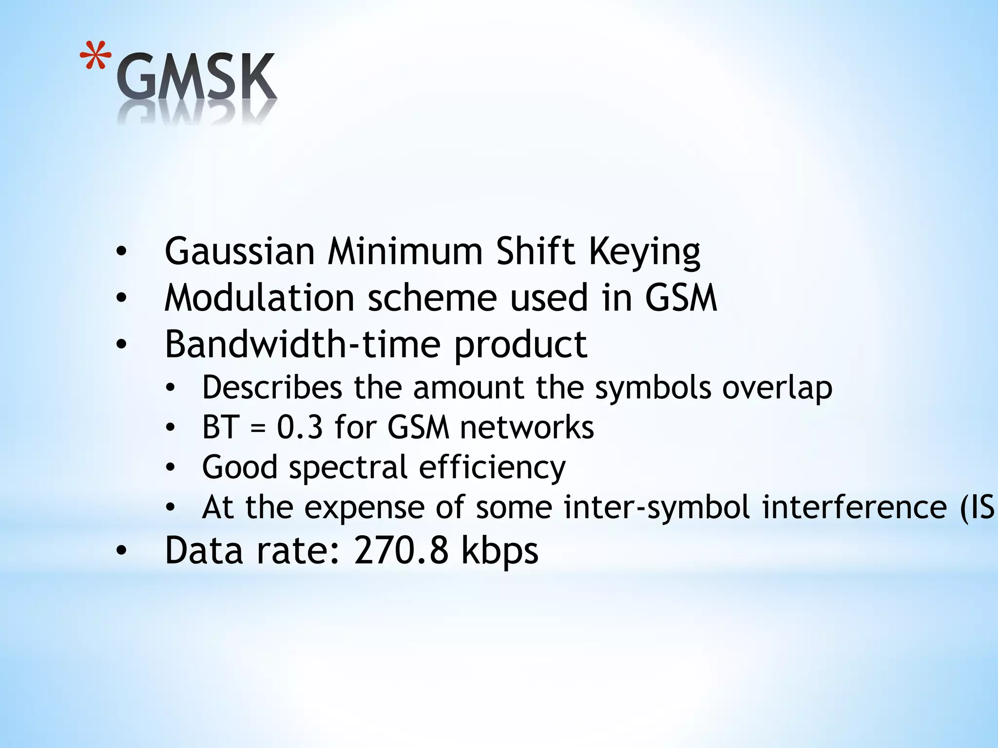 *
• Gaussian Minimum Shift Keying
• Modulation scheme used in GSM
• Bandwidth-time product
• Describes the amount the symbols overlap
• BT = 0.3 for GSM networks
• Good spectral efficiency
• At the expense of some inter-symbol interference (ISI
• Data rate: 270.8 kbps
 