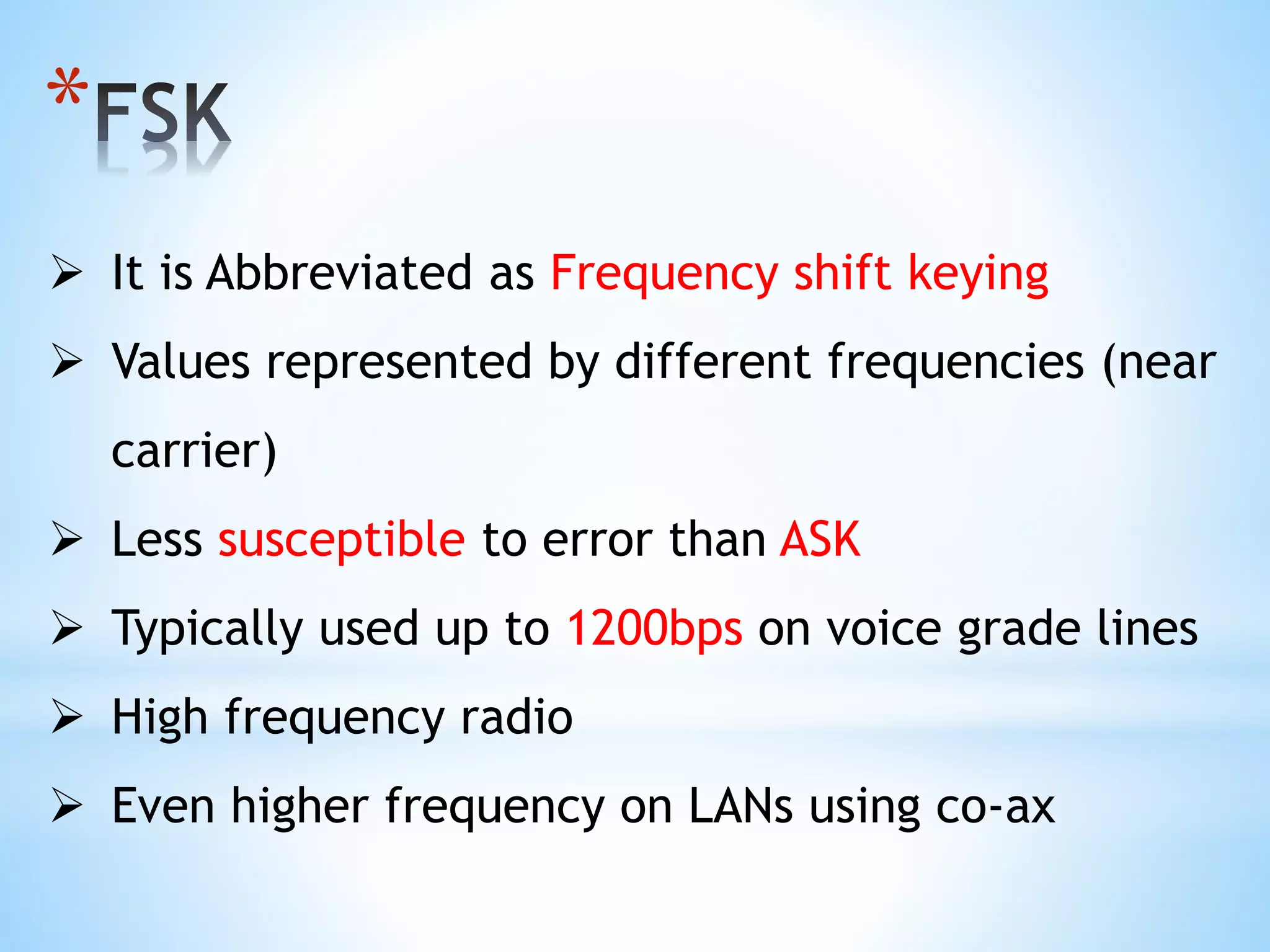 *
 It is Abbreviated as Frequency shift keying
 Values represented by different frequencies (near
carrier)
 Less susceptible to error than ASK
 Typically used up to 1200bps on voice grade lines
 High frequency radio
 Even higher frequency on LANs using co-ax
 
