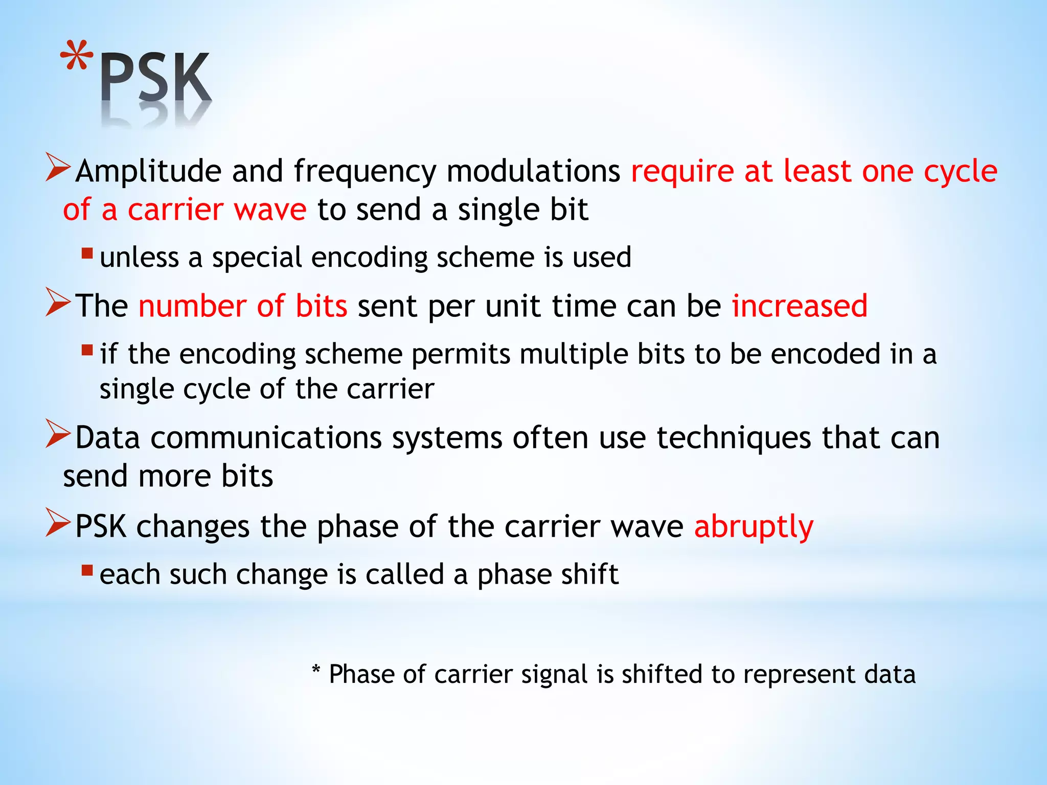 *
Amplitude and frequency modulations require at least one cycle
of a carrier wave to send a single bit
unless a special encoding scheme is used
The number of bits sent per unit time can be increased
if the encoding scheme permits multiple bits to be encoded in a
single cycle of the carrier
Data communications systems often use techniques that can
send more bits
PSK changes the phase of the carrier wave abruptly
each such change is called a phase shift
* Phase of carrier signal is shifted to represent data
 