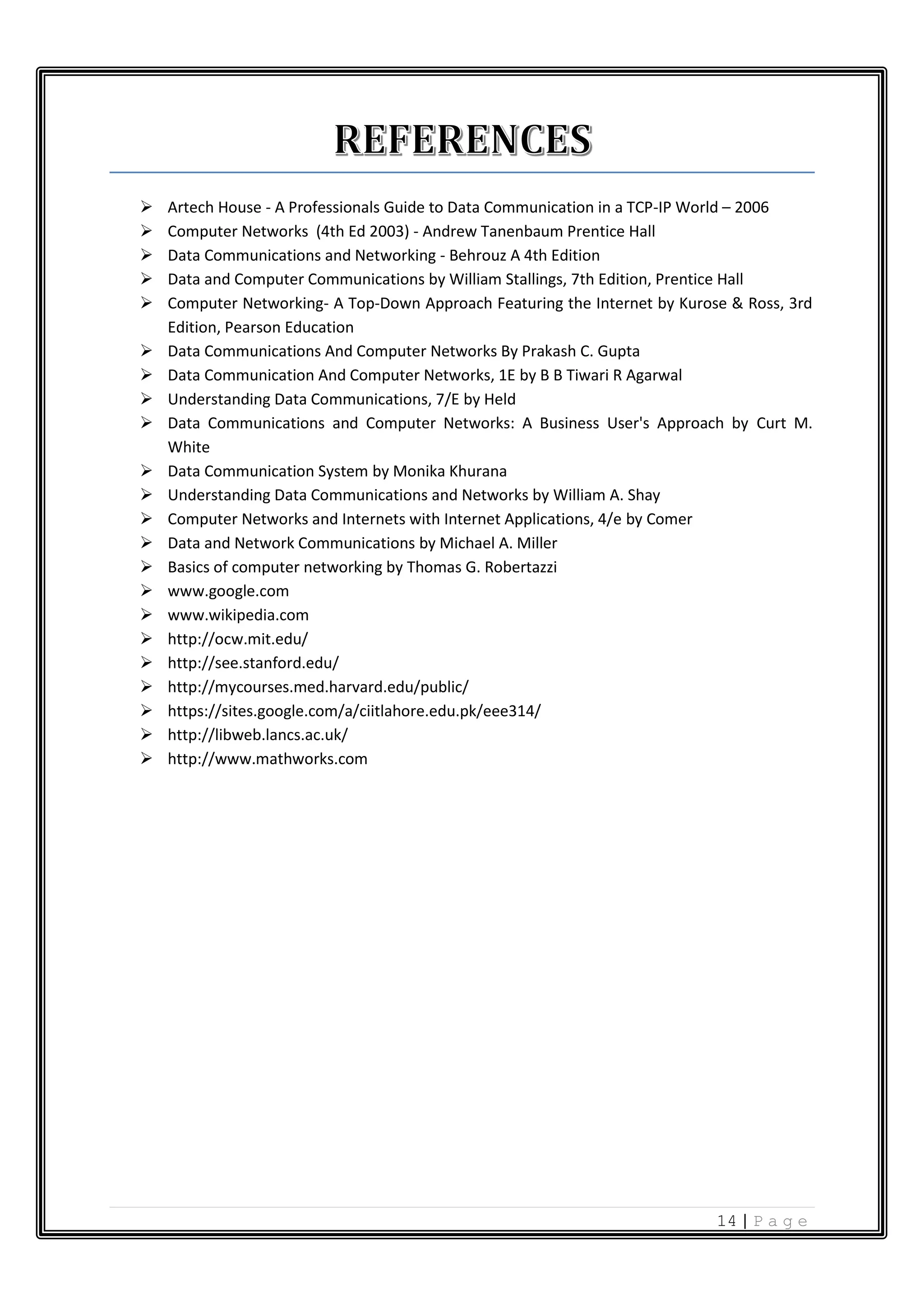 14 | P a g e  Artech House - A Professionals Guide to Data Communication in a TCP-IP World – 2006  Computer Networks (4th Ed 2003) - Andrew Tanenbaum Prentice Hall  Data Communications and Networking - Behrouz A 4th Edition  Data and Computer Communications by William Stallings, 7th Edition, Prentice Hall  Computer Networking- A Top-Down Approach Featuring the Internet by Kurose & Ross, 3rd Edition, Pearson Education  Data Communications And Computer Networks By Prakash C. Gupta  Data Communication And Computer Networks, 1E by B B Tiwari R Agarwal  Understanding Data Communications, 7/E by Held  Data Communications and Computer Networks: A Business User's Approach by Curt M. White  Data Communication System by Monika Khurana  Understanding Data Communications and Networks by William A. Shay  Computer Networks and Internets with Internet Applications, 4/e by Comer  Data and Network Communications by Michael A. Miller  Basics of computer networking by Thomas G. Robertazzi  www.google.com  www.wikipedia.com  http://ocw.mit.edu/  http://see.stanford.edu/  http://mycourses.med.harvard.edu/public/  https://sites.google.com/a/ciitlahore.edu.pk/eee314/  http://libweb.lancs.ac.uk/  http://www.mathworks.com 