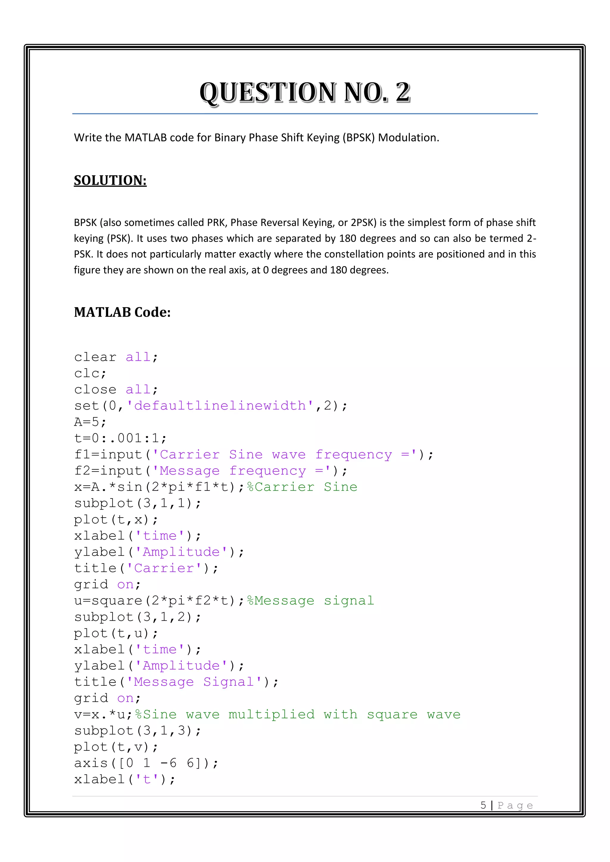 5 | P a g e Write the MATLAB code for Binary Phase Shift Keying (BPSK) Modulation. SOLUTION: BPSK (also sometimes called PRK, Phase Reversal Keying, or 2PSK) is the simplest form of phase shift keying (PSK). It uses two phases which are separated by 180 degrees and so can also be termed 2- PSK. It does not particularly matter exactly where the constellation points are positioned and in this figure they are shown on the real axis, at 0 degrees and 180 degrees. MATLAB Code: clear all; clc; close all; set(0,'defaultlinelinewidth',2); A=5; t=0:.001:1; f1=input('Carrier Sine wave frequency ='); f2=input('Message frequency ='); x=A.*sin(2*pi*f1*t);%Carrier Sine subplot(3,1,1); plot(t,x); xlabel('time'); ylabel('Amplitude'); title('Carrier'); grid on; u=square(2*pi*f2*t);%Message signal subplot(3,1,2); plot(t,u); xlabel('time'); ylabel('Amplitude'); title('Message Signal'); grid on; v=x.*u;%Sine wave multiplied with square wave subplot(3,1,3); plot(t,v); axis([0 1 -6 6]); xlabel('t'); 