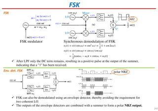 FSK
FSK modulator Synchronous demodulation of FSK
1
2
for ( ) 1
for ( ) 0
m t
m t
ω
ω
ω
=
= 
=
( ) 0 or 1m t =
After LPF only the DC term remains, resulting in a positive pulse at the output of the summer,
indicating that a "1" has been received.
FSK can also be demodulated using an envelope detector, thereby avoiding the requirement for
two coherent LO.
The outputs of the envelope detectors are combined with a summer to form a polar NRZ output.
LO
LO
1( )v t
2 ( )v t
Mixer
"1"
"0"
FSK
Env. det. FSK polar NRZ
( )v t =
297
 